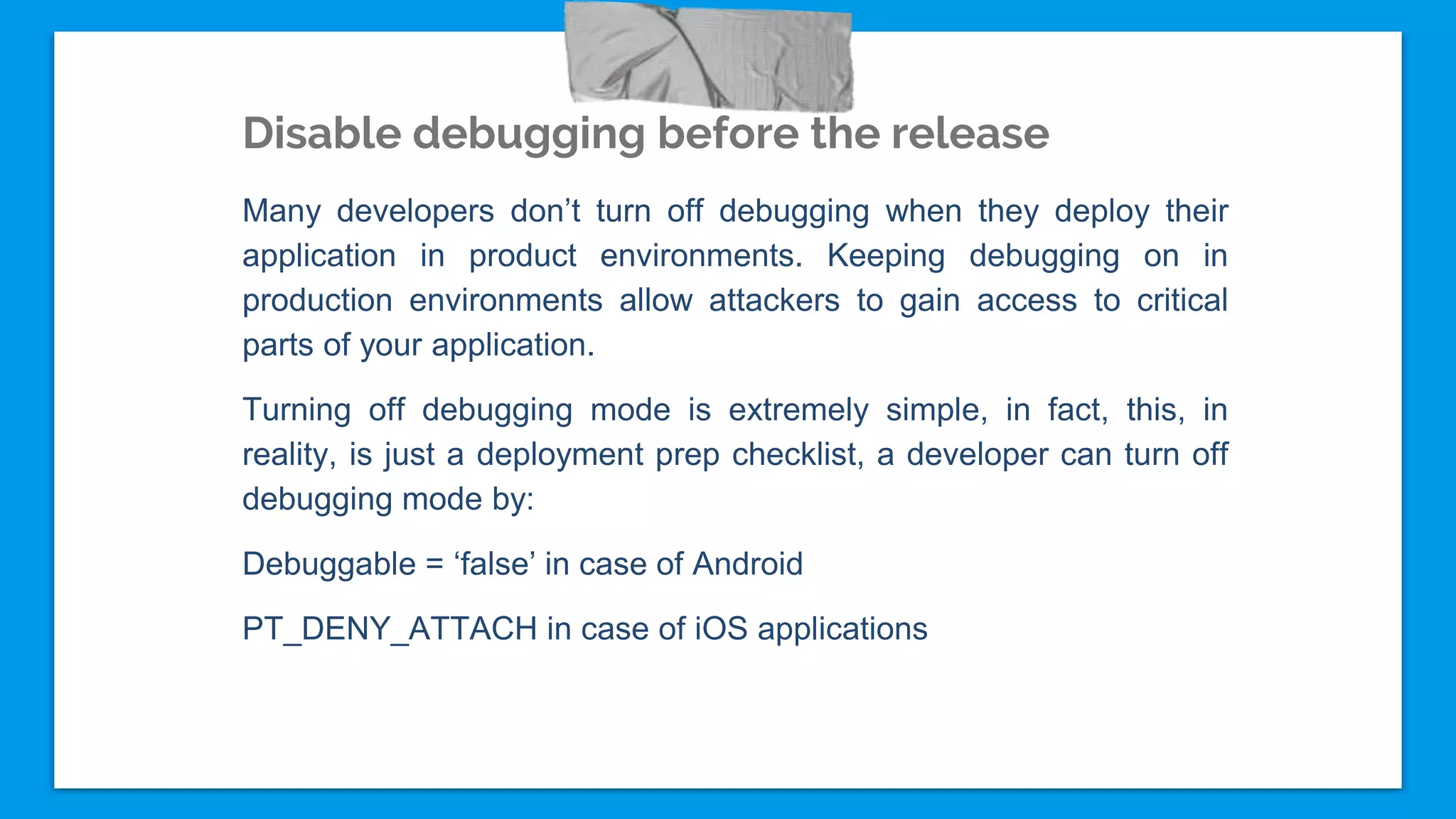 Disable debugging before the release
Many developers don’t turn off debugging when they deploy their
application in product environments. Keeping debugging on in
production environments allow attackers to gain access to critical
parts of your application.
Turning off debugging mode is extremely simple, in fact, this, in
reality, is just a deployment prep checklist, a developer can turn off
debugging mode by:
Debuggable = ‘false’ in case of Android
PT_DENY_ATTACH in case of iOS applications
 