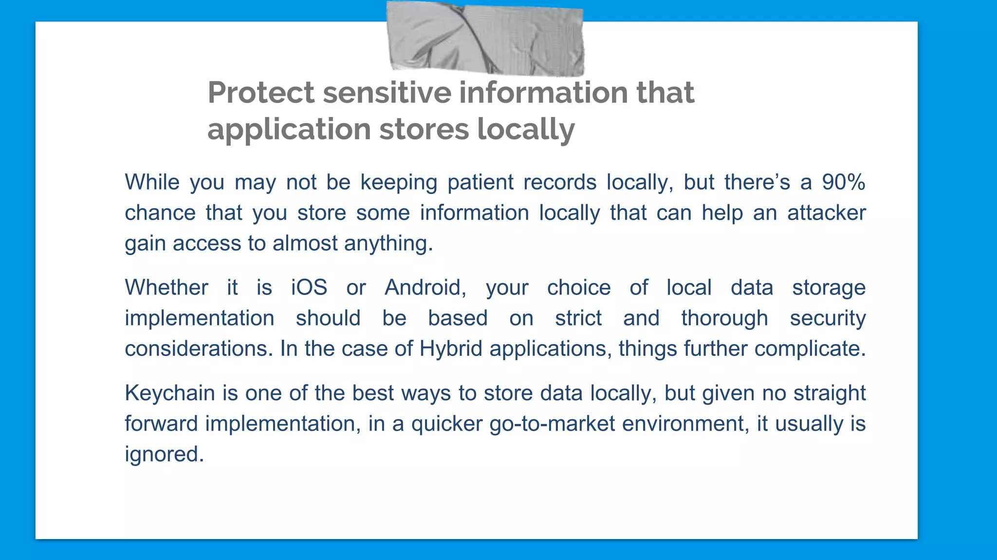 Protect sensitive information that
application stores locally
While you may not be keeping patient records locally, but there’s a 90%
chance that you store some information locally that can help an attacker
gain access to almost anything.
Whether it is iOS or Android, your choice of local data storage
implementation should be based on strict and thorough security
considerations. In the case of Hybrid applications, things further complicate.
Keychain is one of the best ways to store data locally, but given no straight
forward implementation, in a quicker go-to-market environment, it usually is
ignored.
 