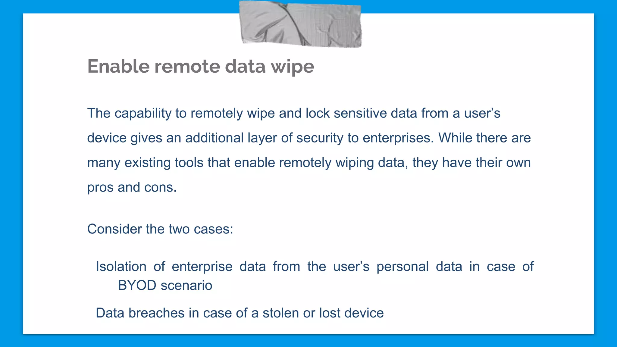 Enable remote data wipe
The capability to remotely wipe and lock sensitive data from a user’s
device gives an additional layer of security to enterprises. While there are
many existing tools that enable remotely wiping data, they have their own
pros and cons.
Consider the two cases:
Isolation of enterprise data from the user’s personal data in case of
BYOD scenario
Data breaches in case of a stolen or lost device
 