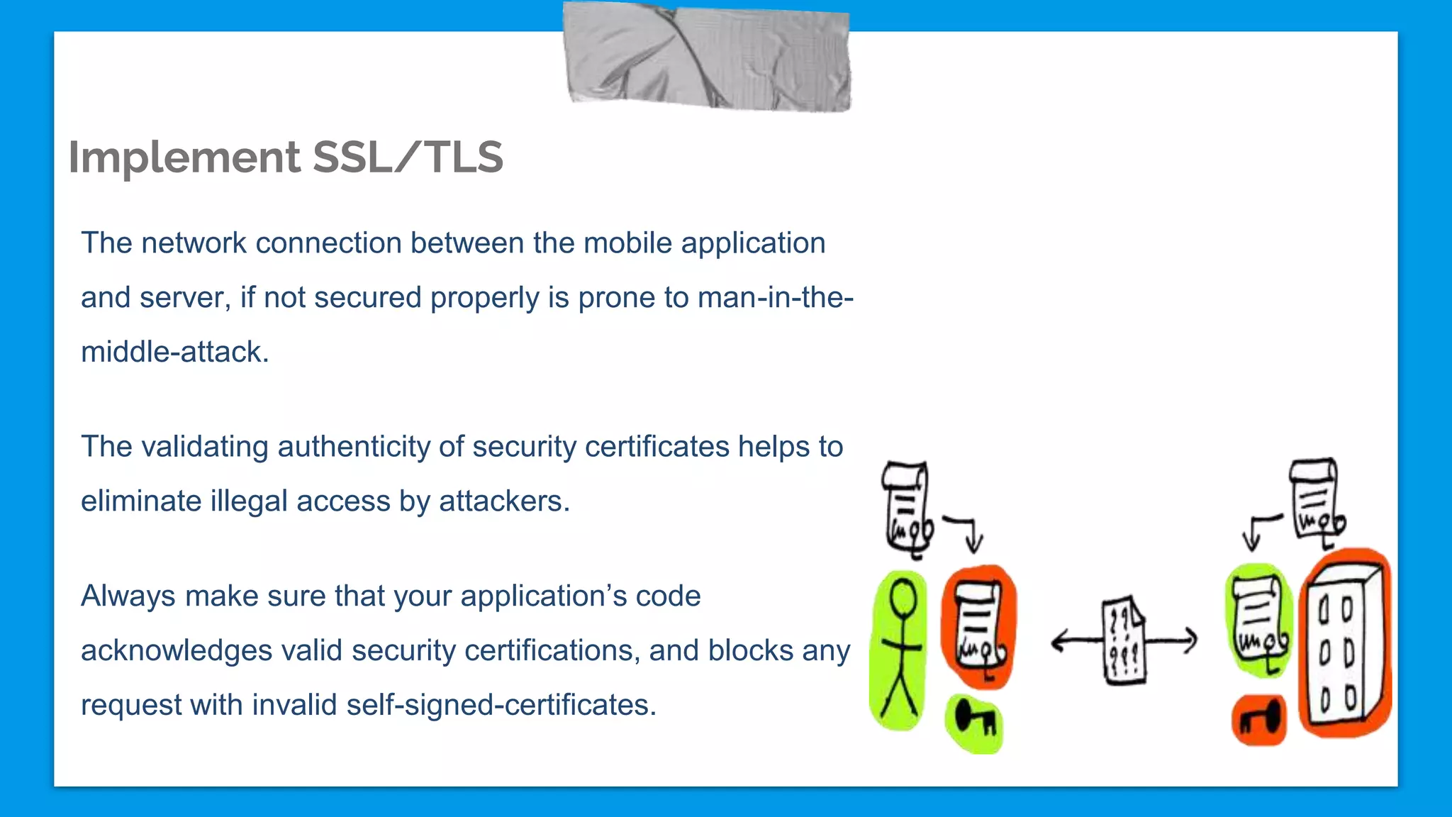 Implement SSL/TLS
The network connection between the mobile application
and server, if not secured properly is prone to man-in-the-
middle-attack.
The validating authenticity of security certificates helps to
eliminate illegal access by attackers.
Always make sure that your application’s code
acknowledges valid security certifications, and blocks any
request with invalid self-signed-certificates.
 