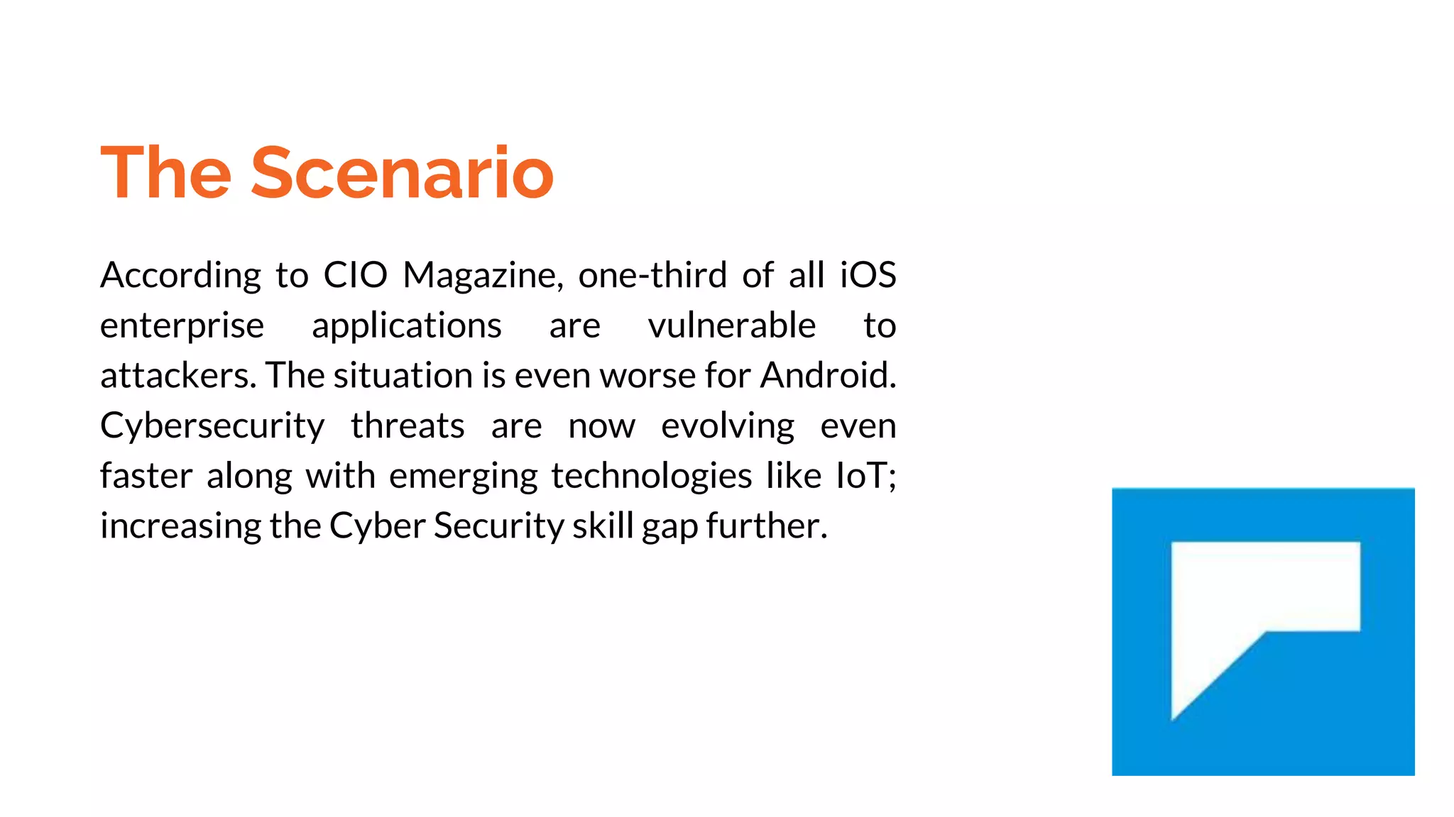 The Scenario
According to CIO Magazine, one-third of all iOS
enterprise applications are vulnerable to
attackers. The situation is even worse for Android.
Cybersecurity threats are now evolving even
faster along with emerging technologies like IoT;
increasing the Cyber Security skill gap further.
 