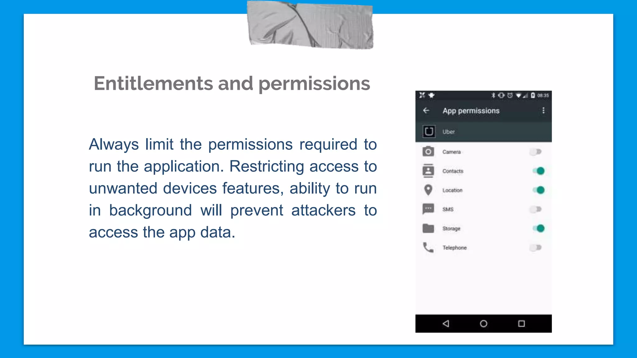 Entitlements and permissions
Always limit the permissions required to
run the application. Restricting access to
unwanted devices features, ability to run
in background will prevent attackers to
access the app data.
 