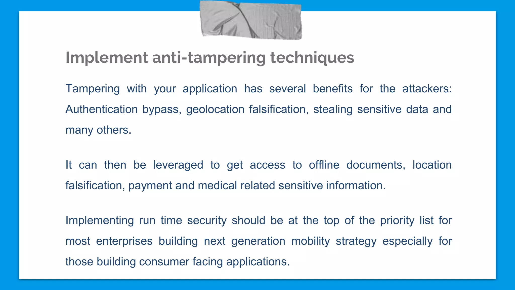Implement anti-tampering techniques
Tampering with your application has several benefits for the attackers:
Authentication bypass, geolocation falsification, stealing sensitive data and
many others.
It can then be leveraged to get access to offline documents, location
falsification, payment and medical related sensitive information.
Implementing run time security should be at the top of the priority list for
most enterprises building next generation mobility strategy especially for
those building consumer facing applications.
 