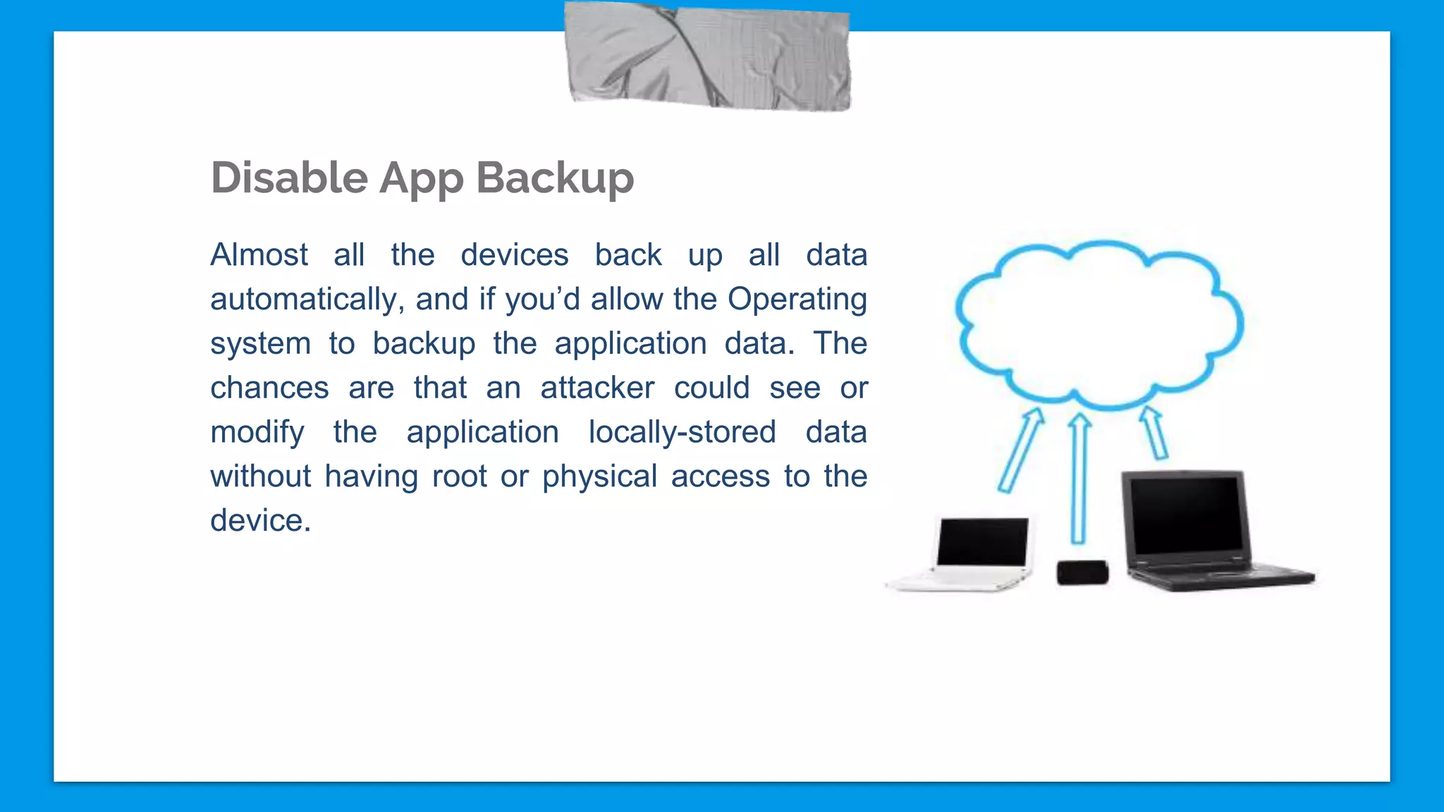 Disable App Backup
Almost all the devices back up all data
automatically, and if you’d allow the Operating
system to backup the application data. The
chances are that an attacker could see or
modify the application locally-stored data
without having root or physical access to the
device.
 