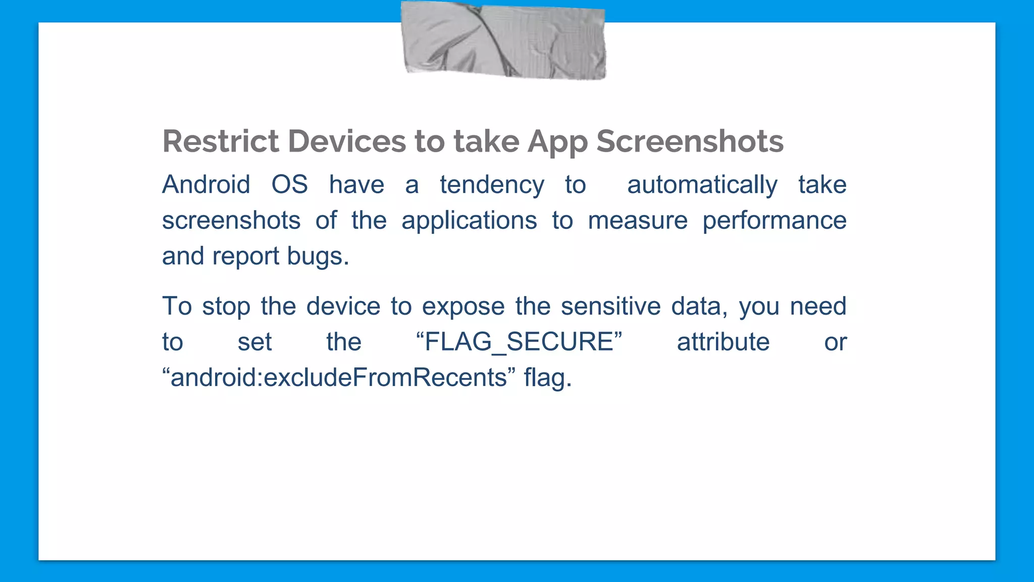 Restrict Devices to take App Screenshots
Android OS have a tendency to automatically take
screenshots of the applications to measure performance
and report bugs.
To stop the device to expose the sensitive data, you need
to set the “FLAG_SECURE” attribute or
“android:excludeFromRecents” flag.
 