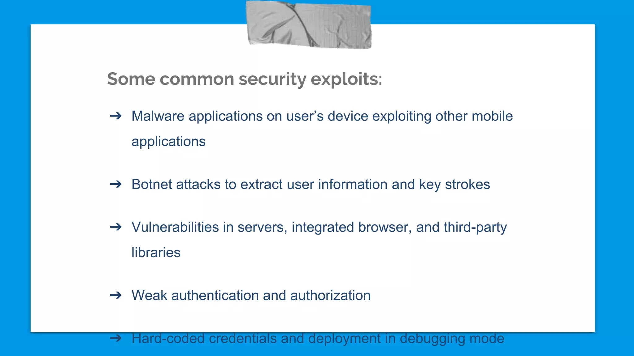 Some common security exploits:
➔ Malware applications on user’s device exploiting other mobile
applications
➔ Botnet attacks to extract user information and key strokes
➔ Vulnerabilities in servers, integrated browser, and third-party
libraries
➔ Weak authentication and authorization
➔ Hard-coded credentials and deployment in debugging mode
 