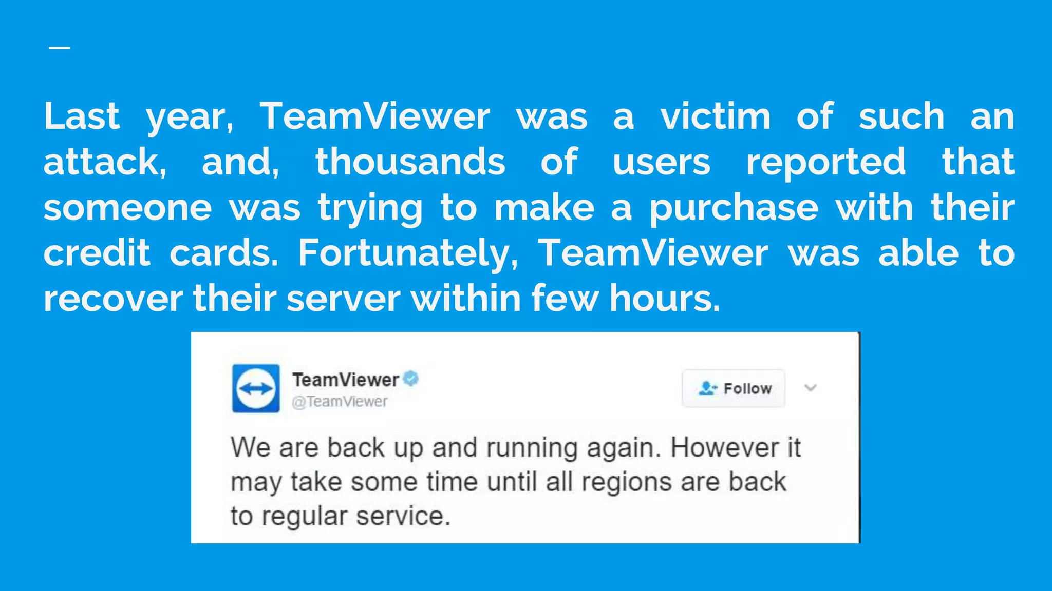 Last year, TeamViewer was a victim of such an
attack, and, thousands of users reported that
someone was trying to make a purchase with their
credit cards. Fortunately, TeamViewer was able to
recover their server within few hours.
 