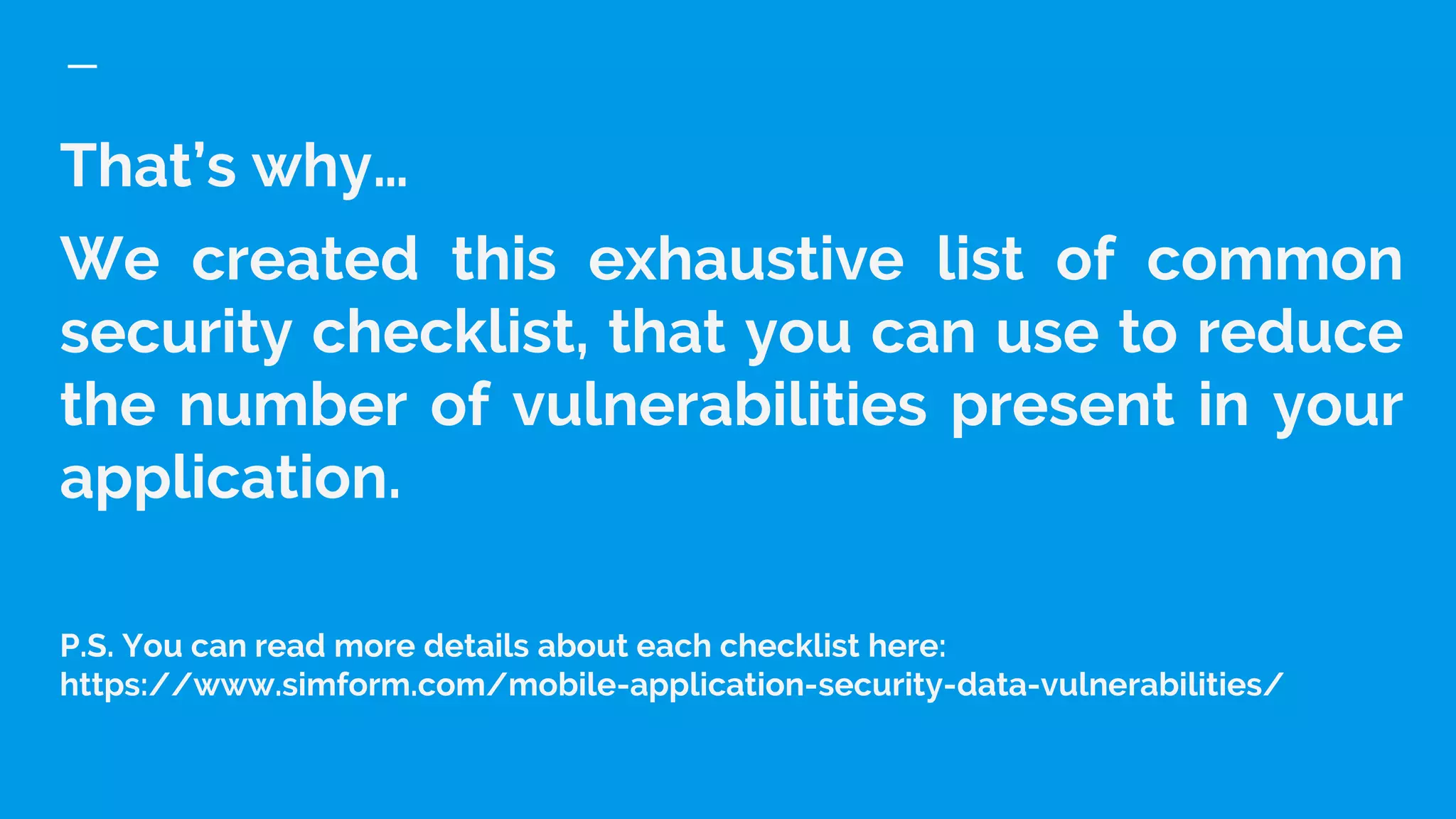 That’s why…
We created this exhaustive list of common
security checklist, that you can use to reduce
the number of vulnerabilities present in your
application.
P.S. You can read more details about each checklist here:
https://www.simform.com/mobile-application-security-data-vulnerabilities/
 