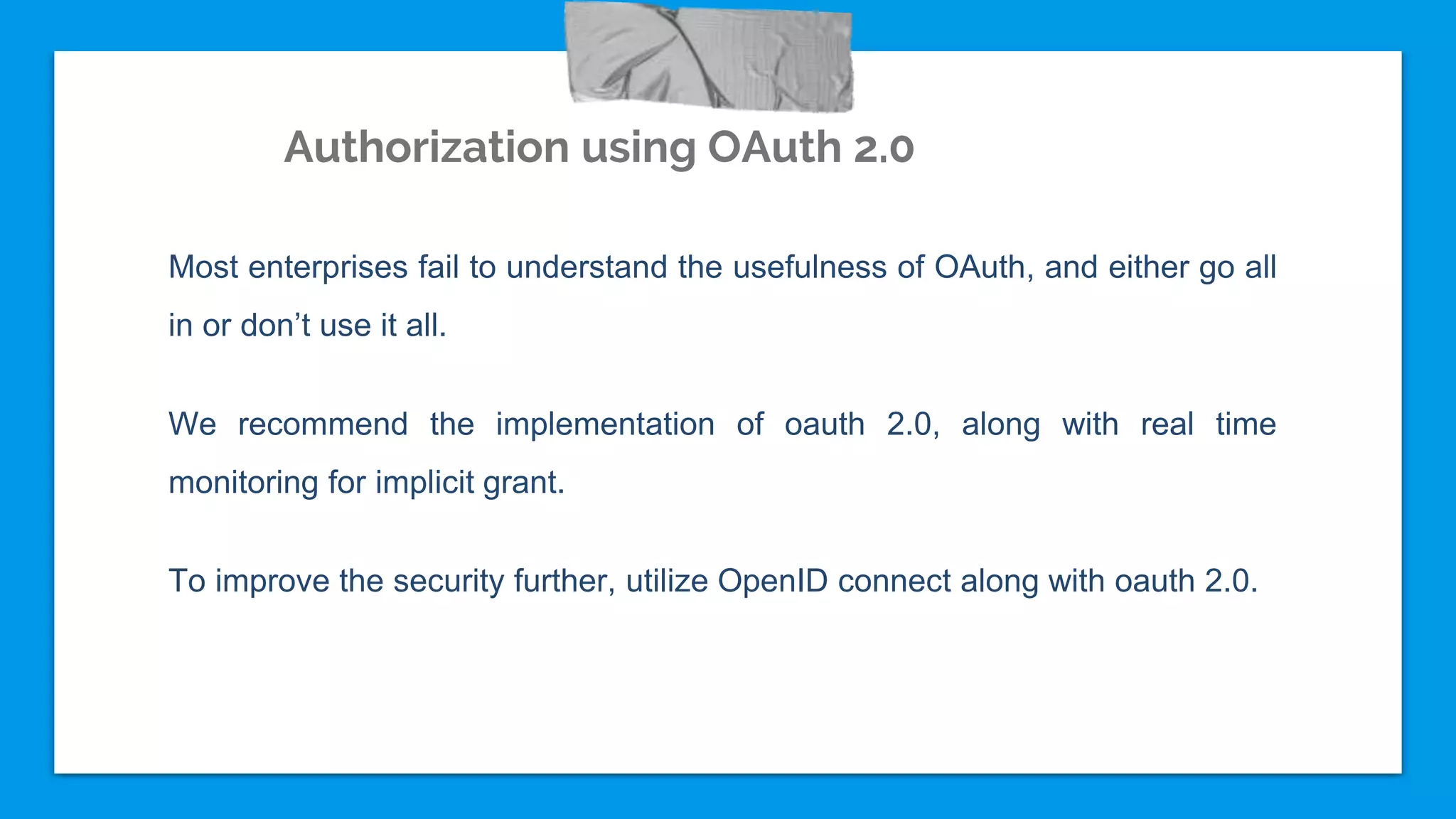 Authorization using OAuth 2.0
Most enterprises fail to understand the usefulness of OAuth, and either go all
in or don’t use it all.
We recommend the implementation of oauth 2.0, along with real time
monitoring for implicit grant.
To improve the security further, utilize OpenID connect along with oauth 2.0.
 