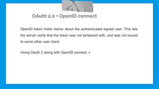 OAuth 2.0 + OpenID connect
OpenID token holds claims about the authenticated signed user. This lets
the server verify that the token was not tampered with, and was not issued
to some other user client.
Using Oauth 2 along with OpenID connect, v
 