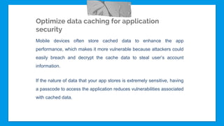 Optimize data caching for application
security
Mobile devices often store cached data to enhance the app
performance, which makes it more vulnerable because attackers could
easily breach and decrypt the cache data to steal user’s account
information.
If the nature of data that your app stores is extremely sensitive, having
a passcode to access the application reduces vulnerabilities associated
with cached data.
 