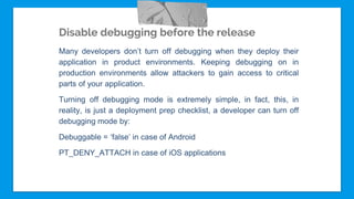 Disable debugging before the release
Many developers don’t turn off debugging when they deploy their
application in product environments. Keeping debugging on in
production environments allow attackers to gain access to critical
parts of your application.
Turning off debugging mode is extremely simple, in fact, this, in
reality, is just a deployment prep checklist, a developer can turn off
debugging mode by:
Debuggable = ‘false’ in case of Android
PT_DENY_ATTACH in case of iOS applications
 
