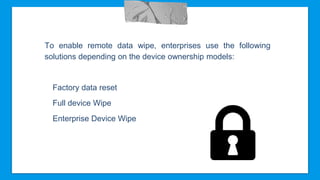 To enable remote data wipe, enterprises use the following
solutions depending on the device ownership models:
Factory data reset
Full device Wipe
Enterprise Device Wipe
 