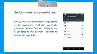 Entitlements and permissions
Always limit the permissions required to
run the application. Restricting access to
unwanted devices features, ability to run
in background will prevent attackers to
access the app data.
 