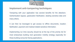Implement anti-tampering techniques
Tampering with your application has several benefits for the attackers:
Authentication bypass, geolocation falsification, stealing sensitive data and
many others.
It can then be leveraged to get access to offline documents, location
falsification, payment and medical related sensitive information.
Implementing run time security should be at the top of the priority list for
most enterprises building next generation mobility strategy especially for
those building consumer facing applications.
 