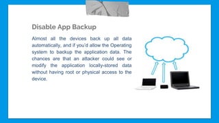 Disable App Backup
Almost all the devices back up all data
automatically, and if you’d allow the Operating
system to backup the application data. The
chances are that an attacker could see or
modify the application locally-stored data
without having root or physical access to the
device.
 