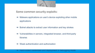 Some common security exploits:
➔ Malware applications on user’s device exploiting other mobile
applications
➔ Botnet attacks to extract user information and key strokes
➔ Vulnerabilities in servers, integrated browser, and third-party
libraries
➔ Weak authentication and authorization
➔ Hard-coded credentials and deployment in debugging mode
 