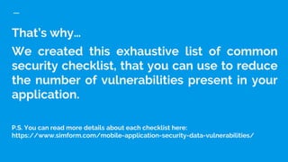 That’s why…
We created this exhaustive list of common
security checklist, that you can use to reduce
the number of vulnerabilities present in your
application.
P.S. You can read more details about each checklist here:
https://www.simform.com/mobile-application-security-data-vulnerabilities/
 