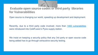 Evaluate open source codes or third party libraries
for Vulnerabilities
Open source is changing our world, speeding up development and deployment.
Recently, due to a third party code involved, more than 1400 vulnerabilities
were introduced into ColdFusion’s Pyxis supply station.
We insist on keeping a security policy that any 3rd party or open source code
being added has to go through exhaustive security testing.
 