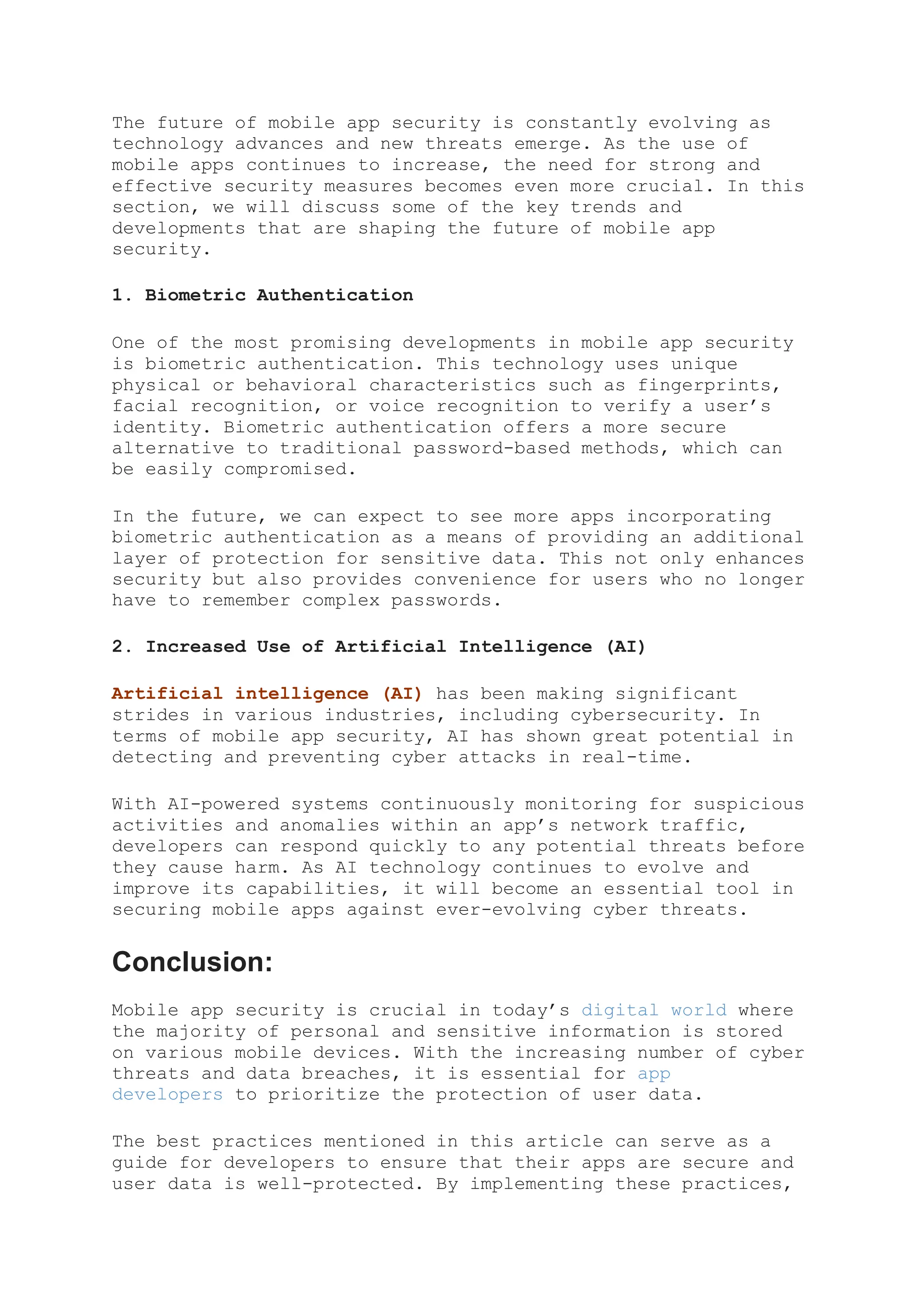 The future of mobile app security is constantly evolving as
technology advances and new threats emerge. As the use of
mobile apps continues to increase, the need for strong and
effective security measures becomes even more crucial. In this
section, we will discuss some of the key trends and
developments that are shaping the future of mobile app
security.
1. Biometric Authentication
One of the most promising developments in mobile app security
is biometric authentication. This technology uses unique
physical or behavioral characteristics such as fingerprints,
facial recognition, or voice recognition to verify a user’s
identity. Biometric authentication offers a more secure
alternative to traditional password-based methods, which can
be easily compromised.
In the future, we can expect to see more apps incorporating
biometric authentication as a means of providing an additional
layer of protection for sensitive data. This not only enhances
security but also provides convenience for users who no longer
have to remember complex passwords.
2. Increased Use of Artificial Intelligence (AI)
Artificial intelligence (AI) has been making significant
strides in various industries, including cybersecurity. In
terms of mobile app security, AI has shown great potential in
detecting and preventing cyber attacks in real-time.
With AI-powered systems continuously monitoring for suspicious
activities and anomalies within an app’s network traffic,
developers can respond quickly to any potential threats before
they cause harm. As AI technology continues to evolve and
improve its capabilities, it will become an essential tool in
securing mobile apps against ever-evolving cyber threats.
Conclusion:
Mobile app security is crucial in today’s digital world where
the majority of personal and sensitive information is stored
on various mobile devices. With the increasing number of cyber
threats and data breaches, it is essential for app
developers to prioritize the protection of user data.
The best practices mentioned in this article can serve as a
guide for developers to ensure that their apps are secure and
user data is well-protected. By implementing these practices,
 