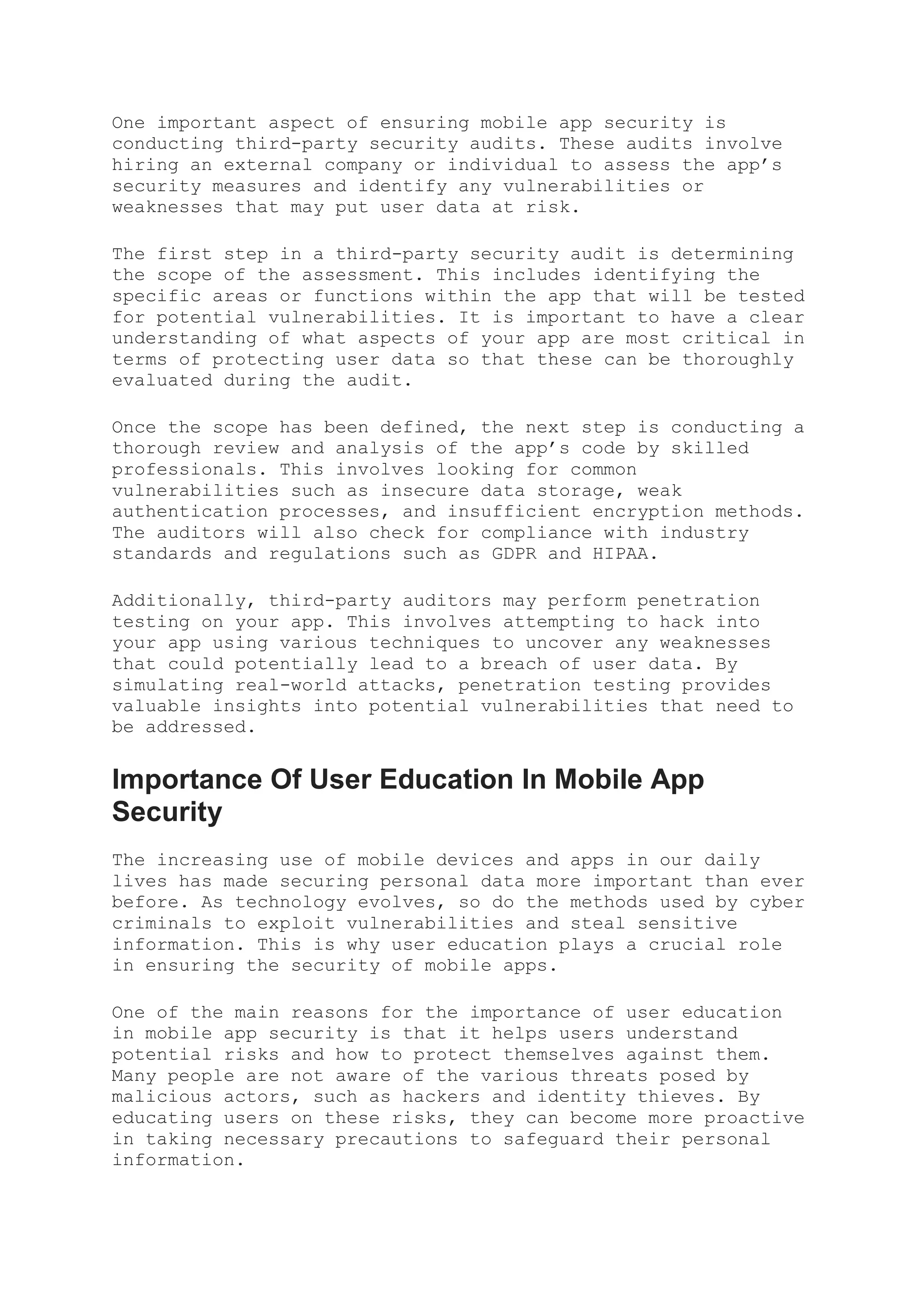 One important aspect of ensuring mobile app security is
conducting third-party security audits. These audits involve
hiring an external company or individual to assess the app’s
security measures and identify any vulnerabilities or
weaknesses that may put user data at risk.
The first step in a third-party security audit is determining
the scope of the assessment. This includes identifying the
specific areas or functions within the app that will be tested
for potential vulnerabilities. It is important to have a clear
understanding of what aspects of your app are most critical in
terms of protecting user data so that these can be thoroughly
evaluated during the audit.
Once the scope has been defined, the next step is conducting a
thorough review and analysis of the app’s code by skilled
professionals. This involves looking for common
vulnerabilities such as insecure data storage, weak
authentication processes, and insufficient encryption methods.
The auditors will also check for compliance with industry
standards and regulations such as GDPR and HIPAA.
Additionally, third-party auditors may perform penetration
testing on your app. This involves attempting to hack into
your app using various techniques to uncover any weaknesses
that could potentially lead to a breach of user data. By
simulating real-world attacks, penetration testing provides
valuable insights into potential vulnerabilities that need to
be addressed.
Importance Of User Education In Mobile App
Security
The increasing use of mobile devices and apps in our daily
lives has made securing personal data more important than ever
before. As technology evolves, so do the methods used by cyber
criminals to exploit vulnerabilities and steal sensitive
information. This is why user education plays a crucial role
in ensuring the security of mobile apps.
One of the main reasons for the importance of user education
in mobile app security is that it helps users understand
potential risks and how to protect themselves against them.
Many people are not aware of the various threats posed by
malicious actors, such as hackers and identity thieves. By
educating users on these risks, they can become more proactive
in taking necessary precautions to safeguard their personal
information.
 