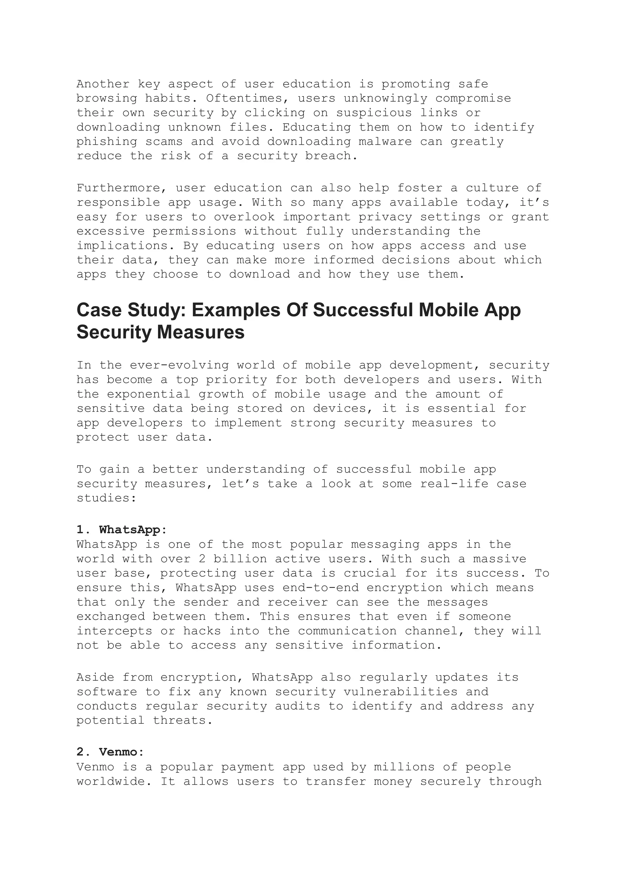 Another key aspect of user education is promoting safe
browsing habits. Oftentimes, users unknowingly compromise
their own security by clicking on suspicious links or
downloading unknown files. Educating them on how to identify
phishing scams and avoid downloading malware can greatly
reduce the risk of a security breach.
Furthermore, user education can also help foster a culture of
responsible app usage. With so many apps available today, it’s
easy for users to overlook important privacy settings or grant
excessive permissions without fully understanding the
implications. By educating users on how apps access and use
their data, they can make more informed decisions about which
apps they choose to download and how they use them.
Case Study: Examples Of Successful Mobile App
Security Measures
In the ever-evolving world of mobile app development, security
has become a top priority for both developers and users. With
the exponential growth of mobile usage and the amount of
sensitive data being stored on devices, it is essential for
app developers to implement strong security measures to
protect user data.
To gain a better understanding of successful mobile app
security measures, let’s take a look at some real-life case
studies:
1. WhatsApp:
WhatsApp is one of the most popular messaging apps in the
world with over 2 billion active users. With such a massive
user base, protecting user data is crucial for its success. To
ensure this, WhatsApp uses end-to-end encryption which means
that only the sender and receiver can see the messages
exchanged between them. This ensures that even if someone
intercepts or hacks into the communication channel, they will
not be able to access any sensitive information.
Aside from encryption, WhatsApp also regularly updates its
software to fix any known security vulnerabilities and
conducts regular security audits to identify and address any
potential threats.
2. Venmo:
Venmo is a popular payment app used by millions of people
worldwide. It allows users to transfer money securely through
 