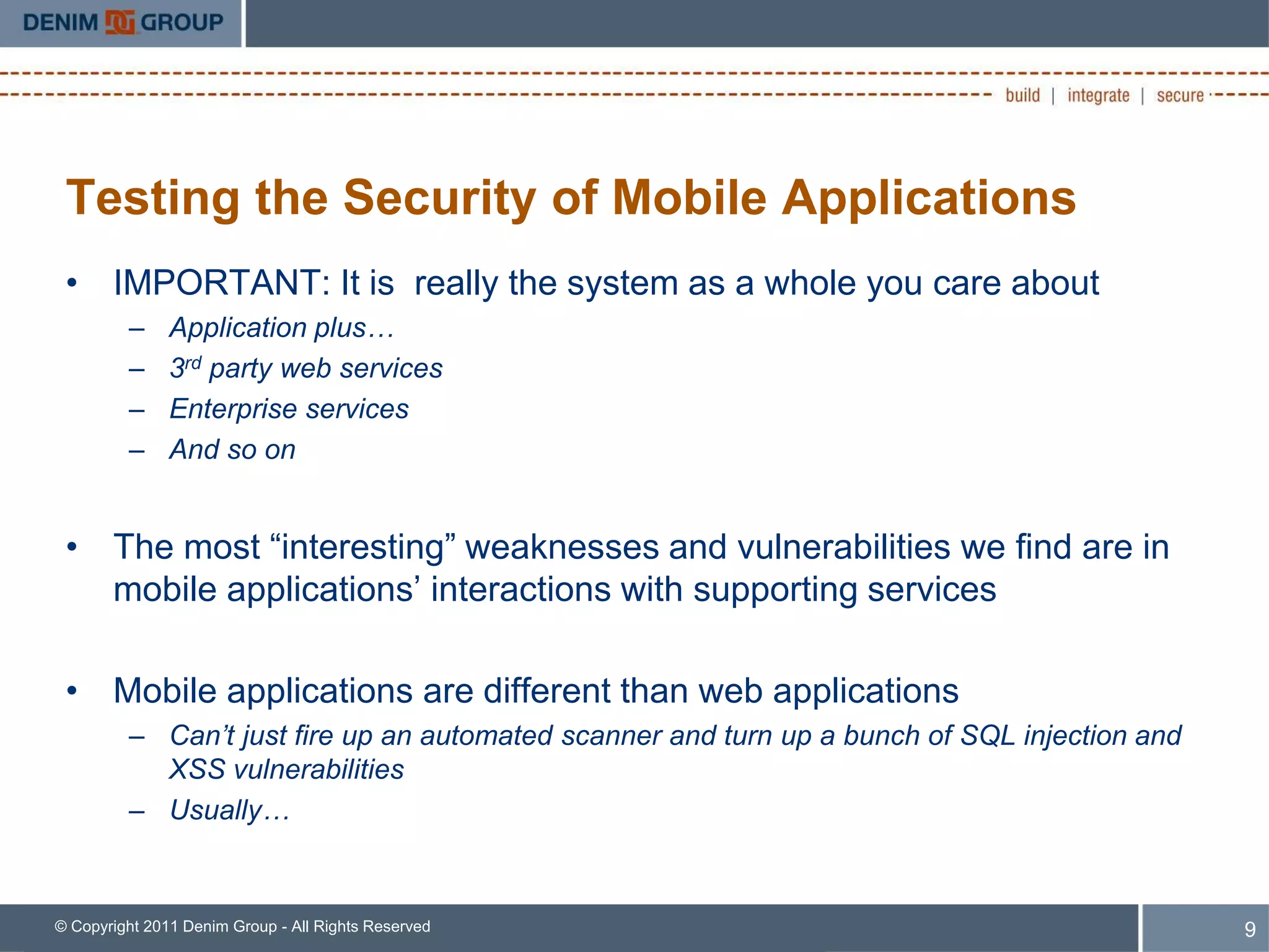 Testing the Security of Mobile Applications
 • IMPORTANT: It is really the system as a whole you care about
         –     Application plus…
         –     3rd party web services
         –     Enterprise services
         –     And so on


 • The most “interesting” weaknesses and vulnerabilities we find are in
   mobile applications’ interactions with supporting services

 • Mobile applications are different than web applications
         – Can’t just fire up an automated scanner and turn up a bunch of SQL injection and
           XSS vulnerabilities
         – Usually…


© Copyright 2011 Denim Group - All Rights Reserved                                            9
 