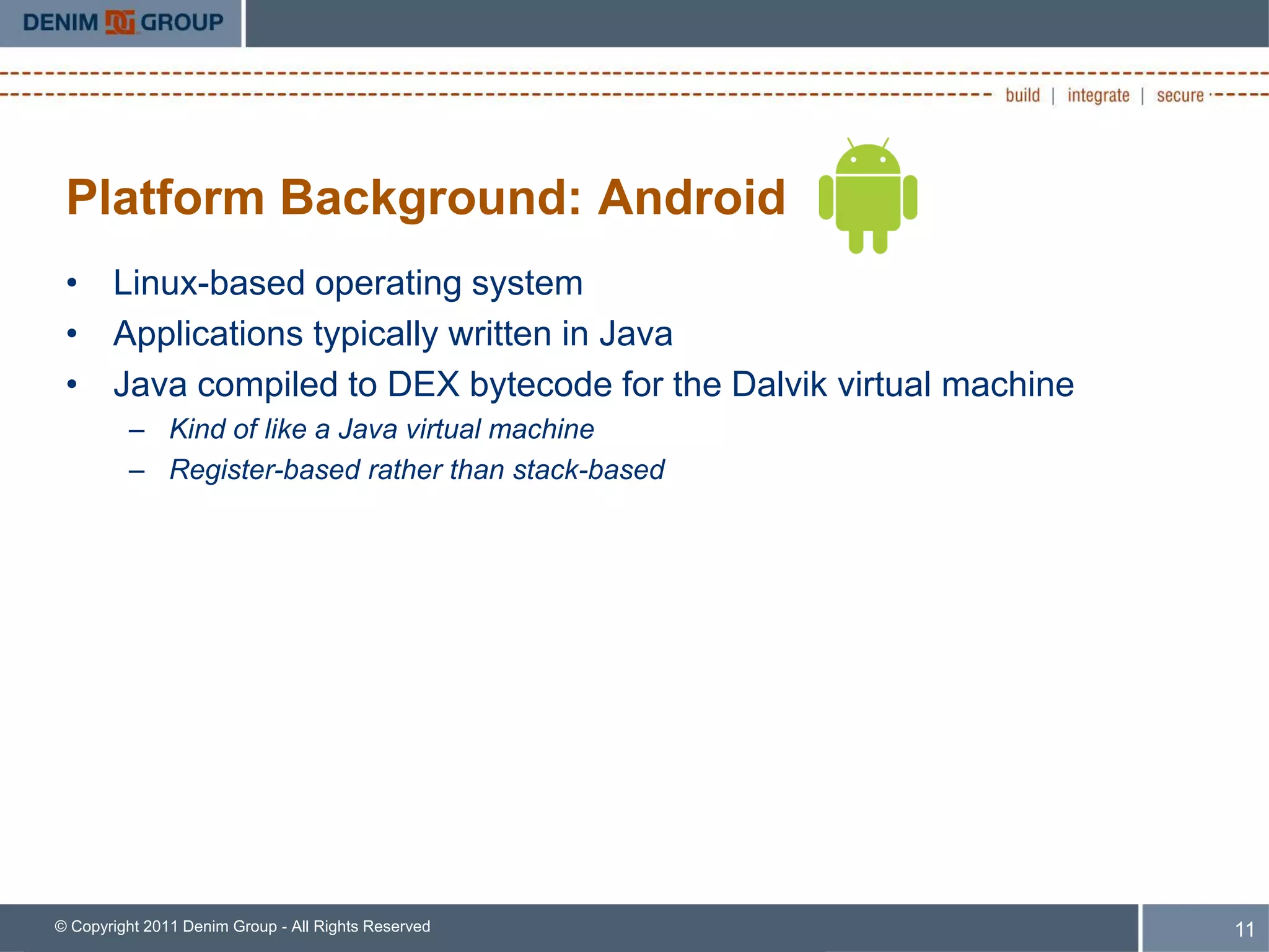 Platform Background: Android
 • Linux-based operating system
 • Applications typically written in Java
 • Java compiled to DEX bytecode for the Dalvik virtual machine
         – Kind of like a Java virtual machine
         – Register-based rather than stack-based




© Copyright 2011 Denim Group - All Rights Reserved                11
 