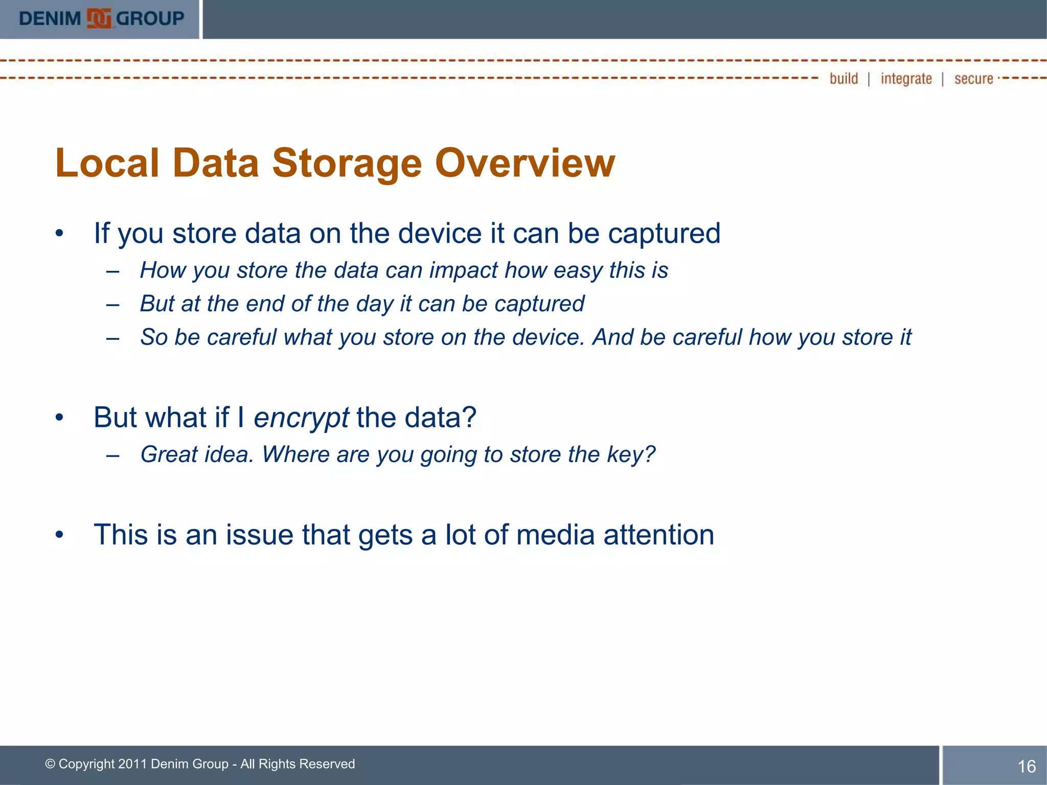 Local Data Storage Overview
 • If you store data on the device it can be captured
         – How you store the data can impact how easy this is
         – But at the end of the day it can be captured
         – So be careful what you store on the device. And be careful how you store it


 • But what if I encrypt the data?
         – Great idea. Where are you going to store the key?


 • This is an issue that gets a lot of media attention




© Copyright 2011 Denim Group - All Rights Reserved                                       16
 