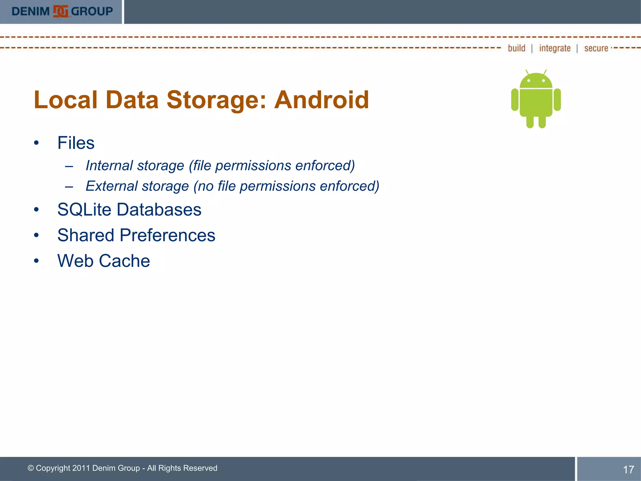 Local Data Storage: Android
 • Files
         – Internal storage (file permissions enforced)
         – External storage (no file permissions enforced)
 • SQLite Databases
 • Shared Preferences
 • Web Cache




© Copyright 2011 Denim Group - All Rights Reserved           17
 