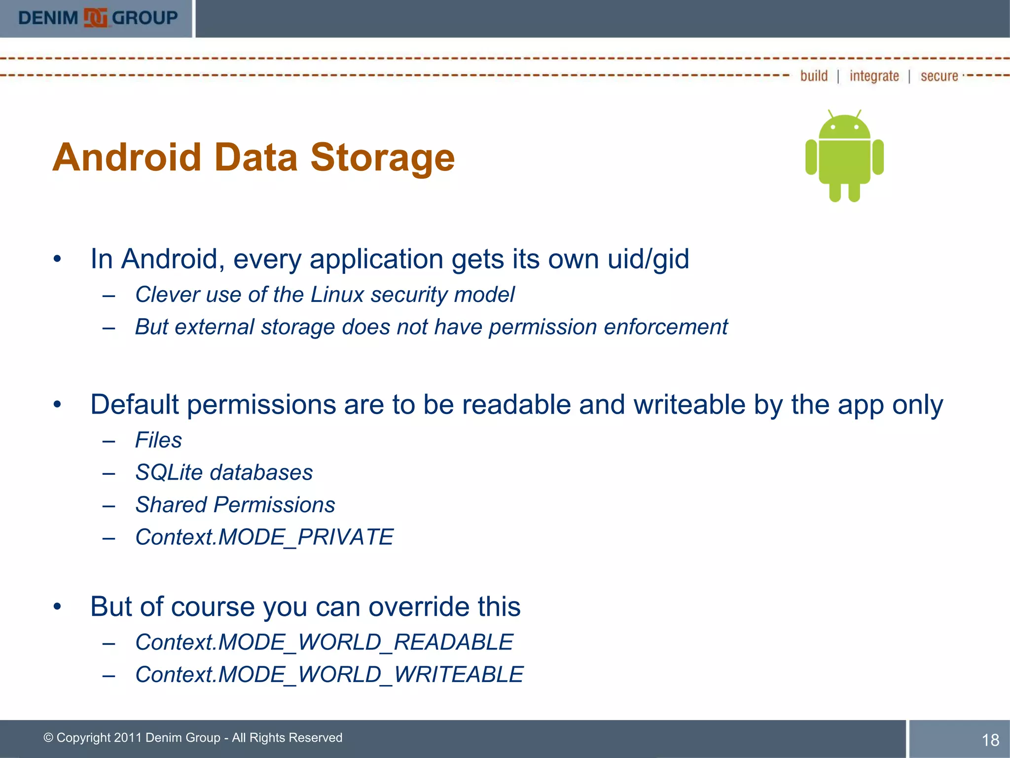 Android Data Storage

 • In Android, every application gets its own uid/gid
         – Clever use of the Linux security model
         – But external storage does not have permission enforcement


 • Default permissions are to be readable and writeable by the app only
         –     Files
         –     SQLite databases
         –     Shared Permissions
         –     Context.MODE_PRIVATE


 • But of course you can override this
         – Context.MODE_WORLD_READABLE
         – Context.MODE_WORLD_WRITEABLE

© Copyright 2011 Denim Group - All Rights Reserved                        18
 