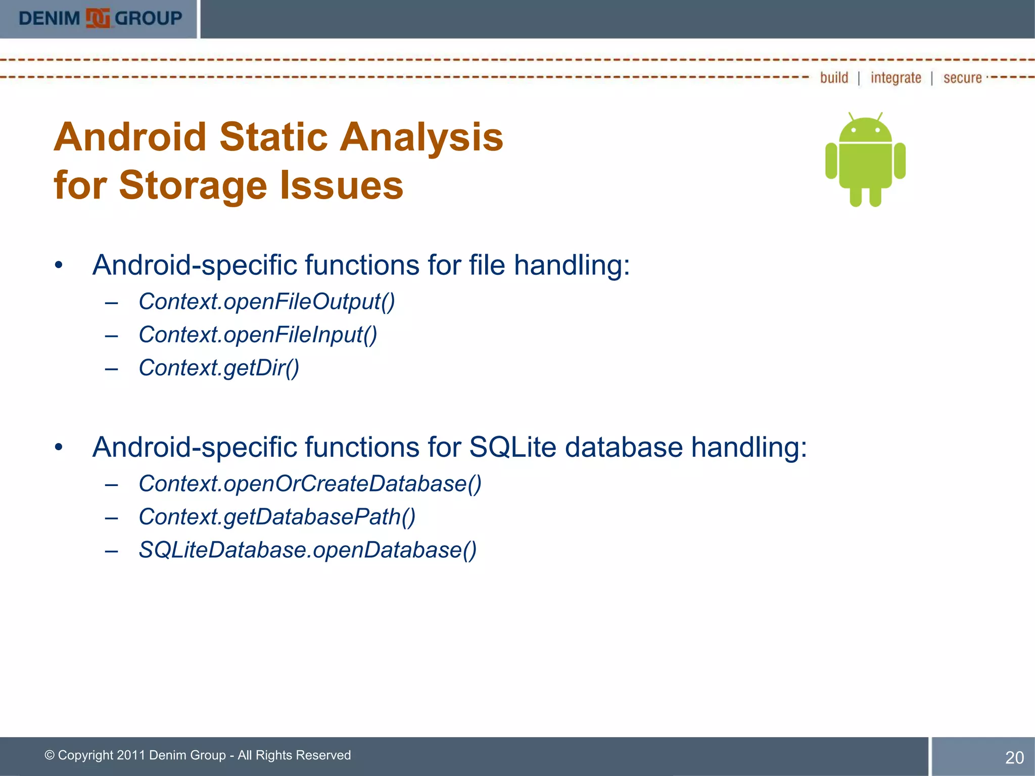 Android Static Analysis
 for Storage Issues
 • Android-specific functions for file handling:
         – Context.openFileOutput()
         – Context.openFileInput()
         – Context.getDir()


 • Android-specific functions for SQLite database handling:
         – Context.openOrCreateDatabase()
         – Context.getDatabasePath()
         – SQLiteDatabase.openDatabase()




© Copyright 2011 Denim Group - All Rights Reserved            20
 