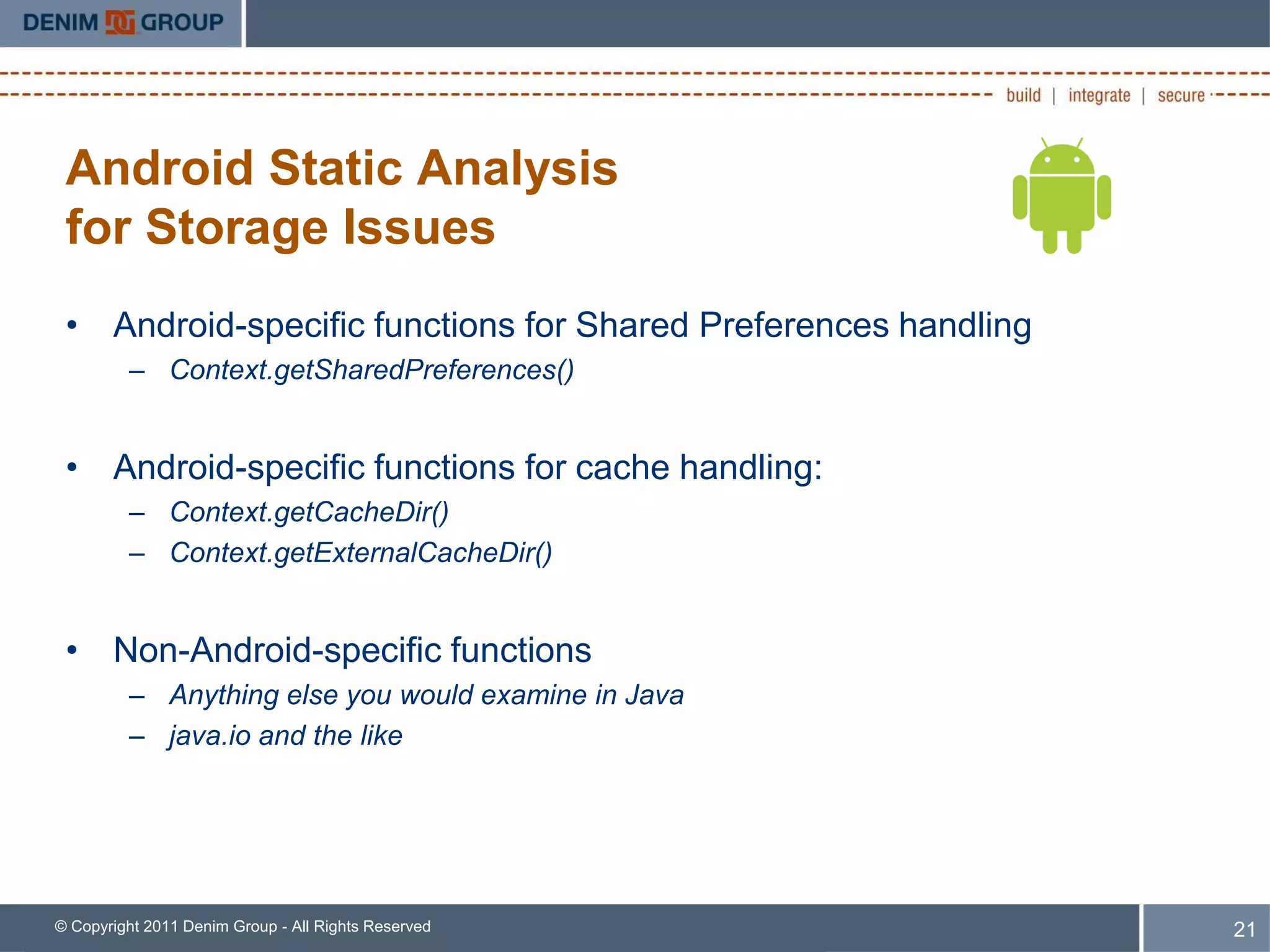 Android Static Analysis
 for Storage Issues
 • Android-specific functions for Shared Preferences handling
         – Context.getSharedPreferences()


 • Android-specific functions for cache handling:
         – Context.getCacheDir()
         – Context.getExternalCacheDir()


 • Non-Android-specific functions
         – Anything else you would examine in Java
         – java.io and the like




© Copyright 2011 Denim Group - All Rights Reserved              21
 