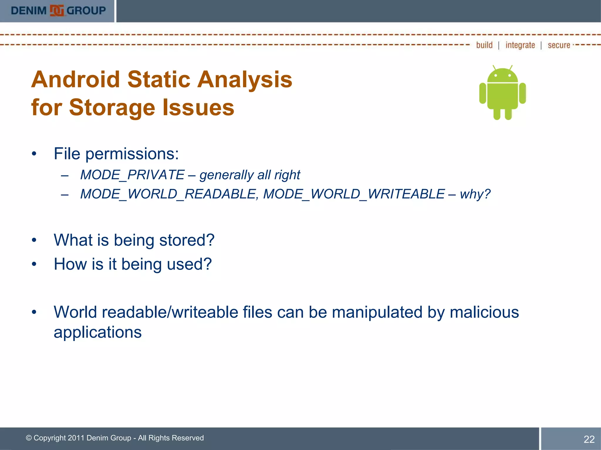 Android Static Analysis
 for Storage Issues
 • File permissions:
         – MODE_PRIVATE – generally all right
         – MODE_WORLD_READABLE, MODE_WORLD_WRITEABLE – why?


 • What is being stored?
 • How is it being used?

 • World readable/writeable files can be manipulated by malicious
   applications




© Copyright 2011 Denim Group - All Rights Reserved                  22
 