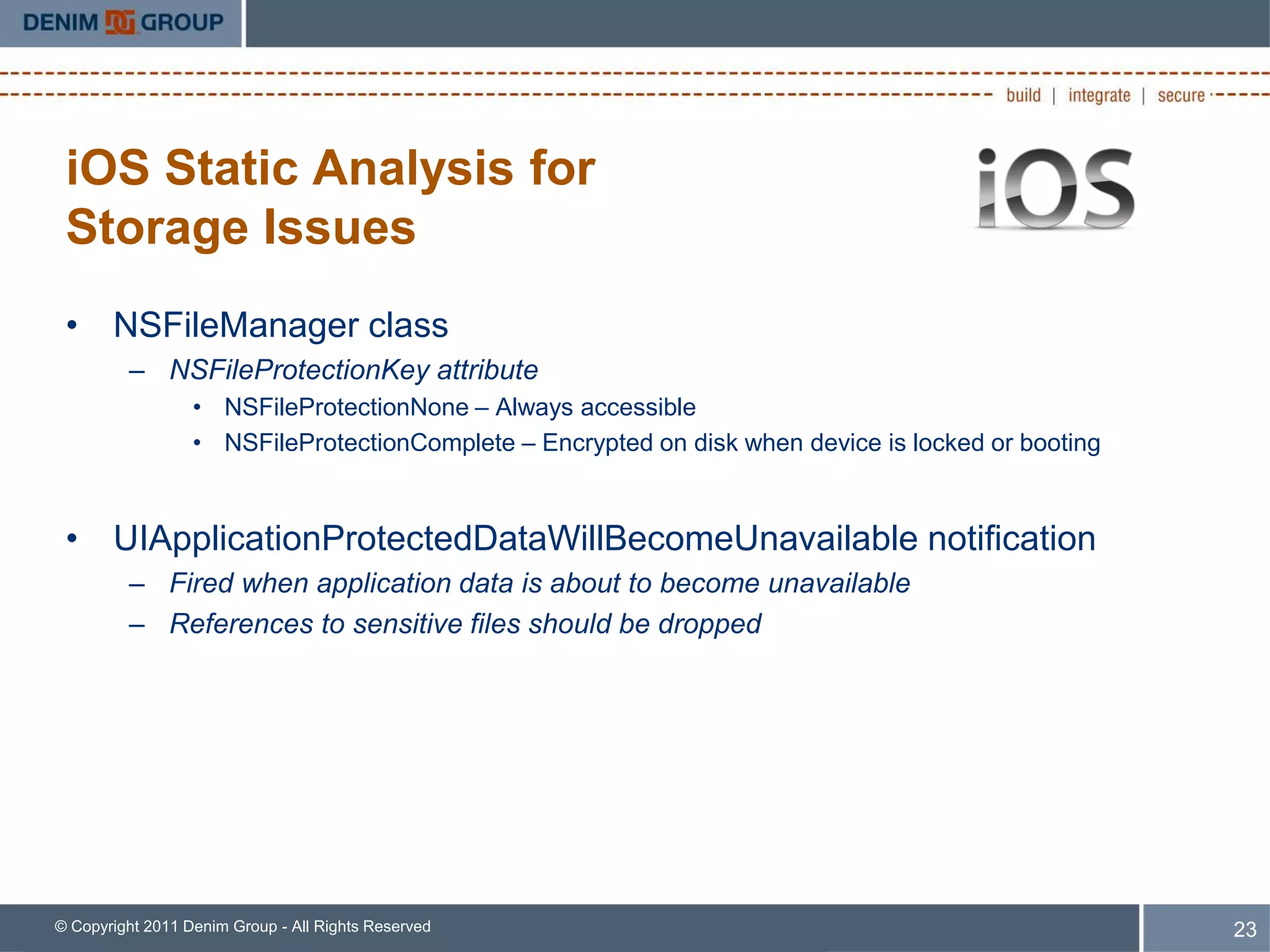 iOS Static Analysis for
 Storage Issues
 • NSFileManager class
         – NSFileProtectionKey attribute
                  • NSFileProtectionNone – Always accessible
                  • NSFileProtectionComplete – Encrypted on disk when device is locked or booting



 • UIApplicationProtectedDataWillBecomeUnavailable notification
         – Fired when application data is about to become unavailable
         – References to sensitive files should be dropped




© Copyright 2011 Denim Group - All Rights Reserved                                                  23
 