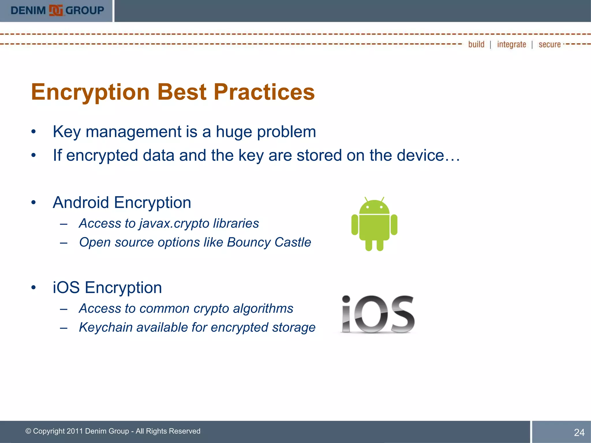 Encryption Best Practices
 • Key management is a huge problem
 • If encrypted data and the key are stored on the device…

 • Android Encryption
         – Access to javax.crypto libraries
         – Open source options like Bouncy Castle


 • iOS Encryption
         – Access to common crypto algorithms
         – Keychain available for encrypted storage




© Copyright 2011 Denim Group - All Rights Reserved           24
 