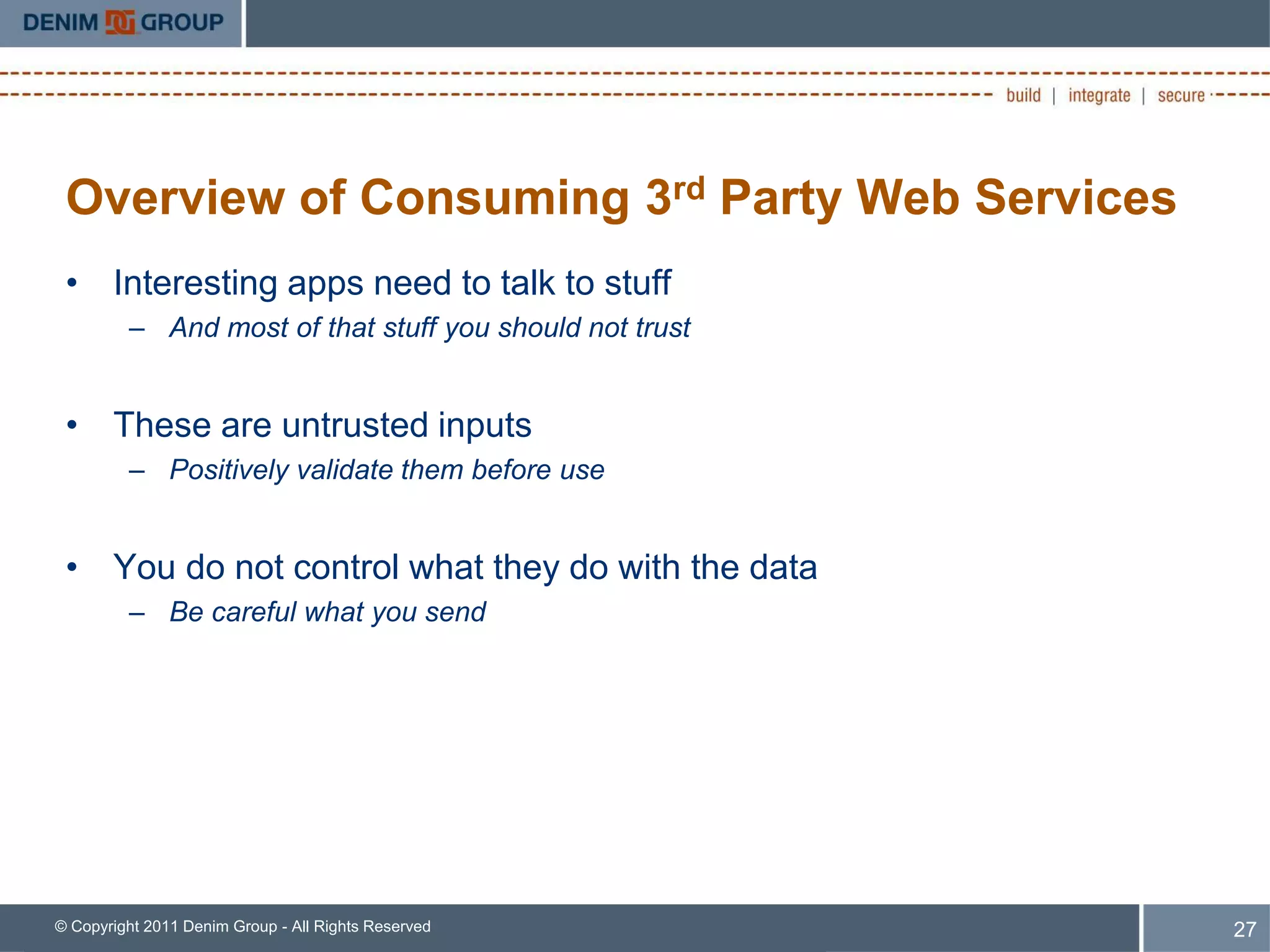 Overview of Consuming 3rd Party Web Services
 • Interesting apps need to talk to stuff
         – And most of that stuff you should not trust


 • These are untrusted inputs
         – Positively validate them before use


 • You do not control what they do with the data
         – Be careful what you send




© Copyright 2011 Denim Group - All Rights Reserved       27
 