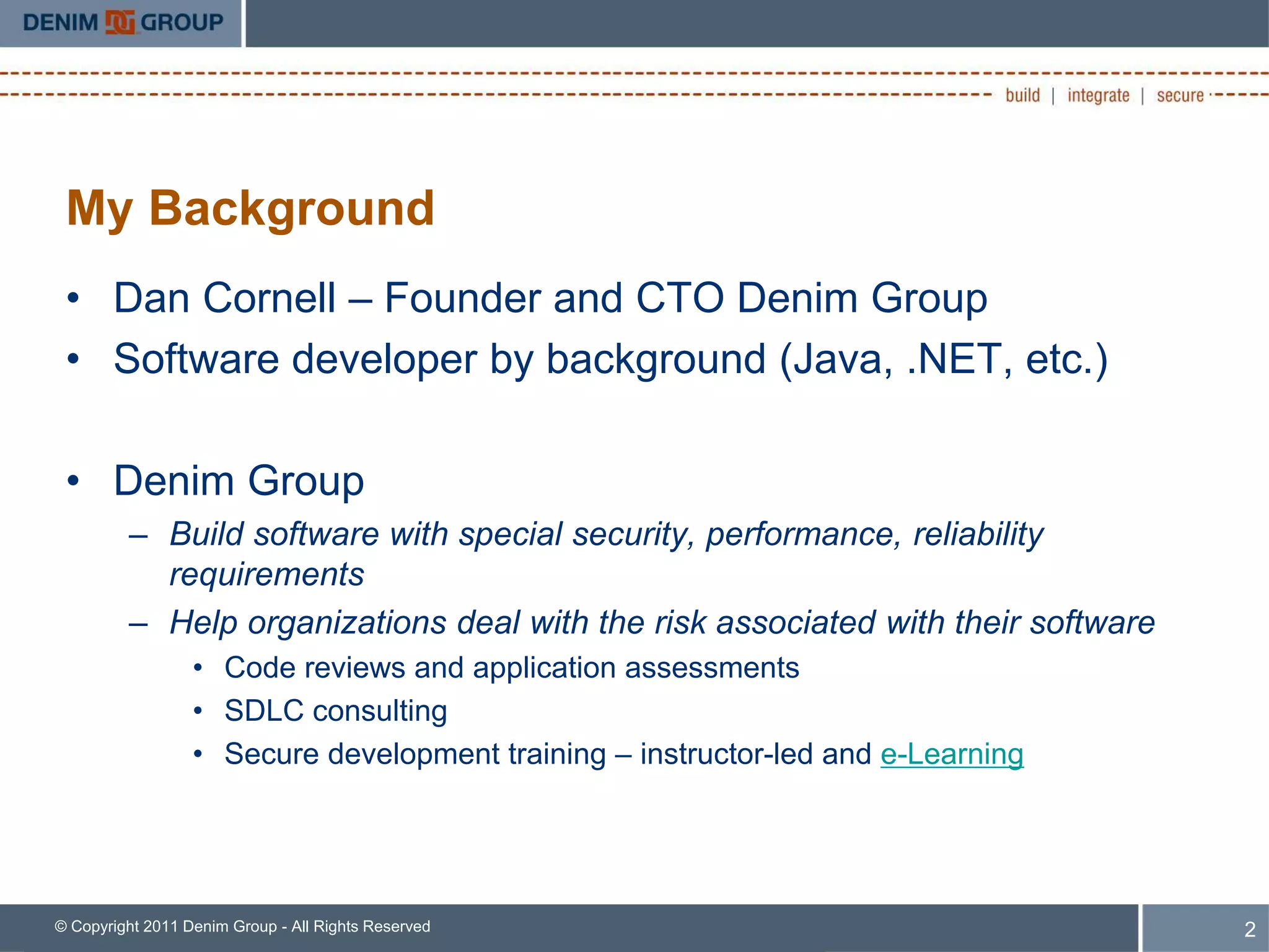 My Background
 • Dan Cornell – Founder and CTO Denim Group
 • Software developer by background (Java, .NET, etc.)

 • Denim Group
         – Build software with special security, performance, reliability
           requirements
         – Help organizations deal with the risk associated with their software
                  • Code reviews and application assessments
                  • SDLC consulting
                  • Secure development training – instructor-led and e-Learning




© Copyright 2011 Denim Group - All Rights Reserved                                2
 