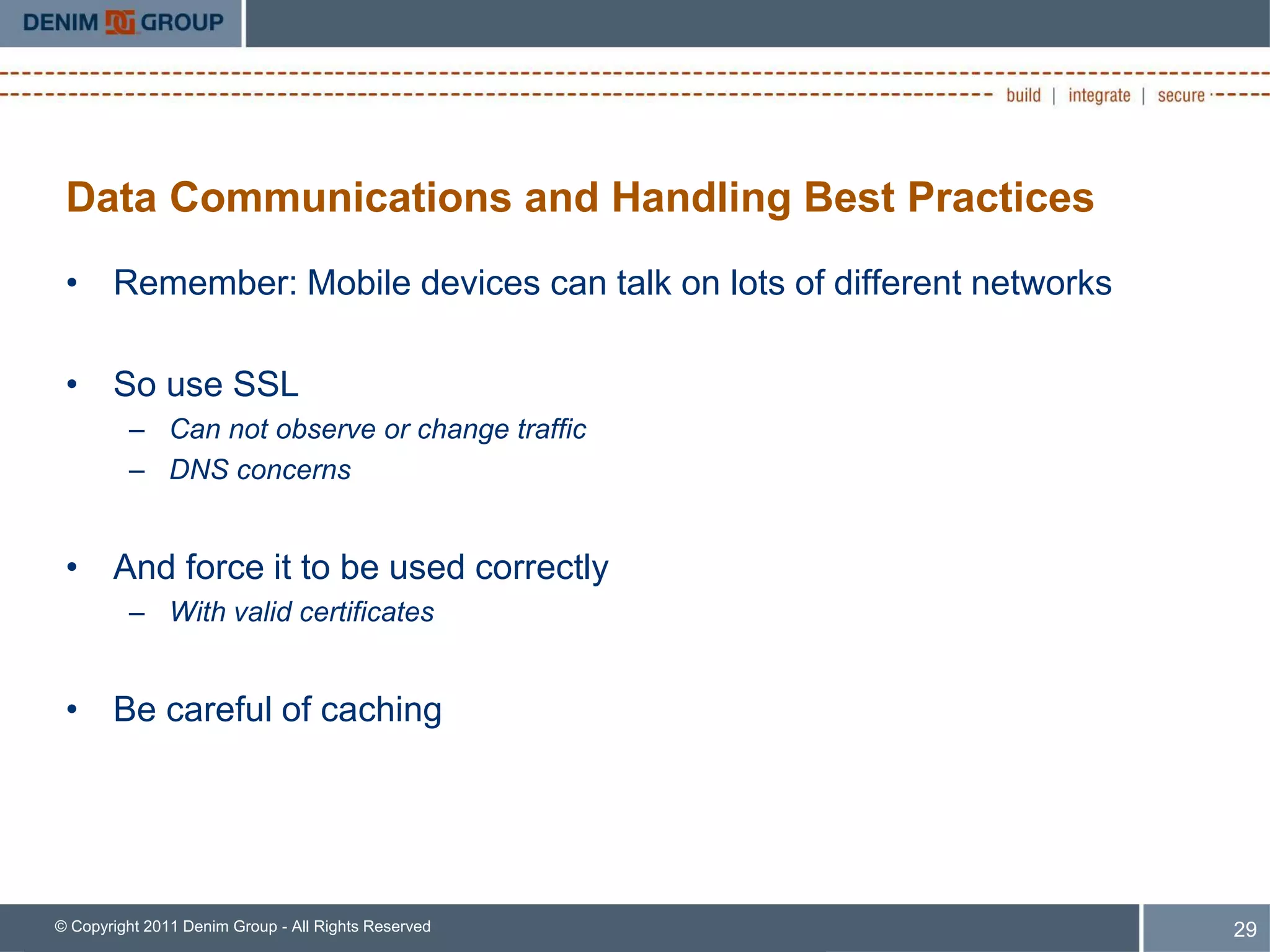 Data Communications and Handling Best Practices
 • Remember: Mobile devices can talk on lots of different networks

 • So use SSL
         – Can not observe or change traffic
         – DNS concerns


 • And force it to be used correctly
         – With valid certificates


 • Be careful of caching




© Copyright 2011 Denim Group - All Rights Reserved                   29
 