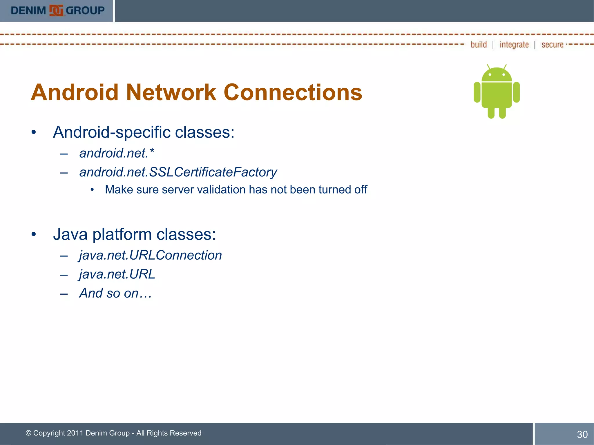 Android Network Connections
 • Android-specific classes:
         – android.net.*
         – android.net.SSLCertificateFactory
                  • Make sure server validation has not been turned off



 • Java platform classes:
         – java.net.URLConnection
         – java.net.URL
         – And so on…




© Copyright 2011 Denim Group - All Rights Reserved                        30
 