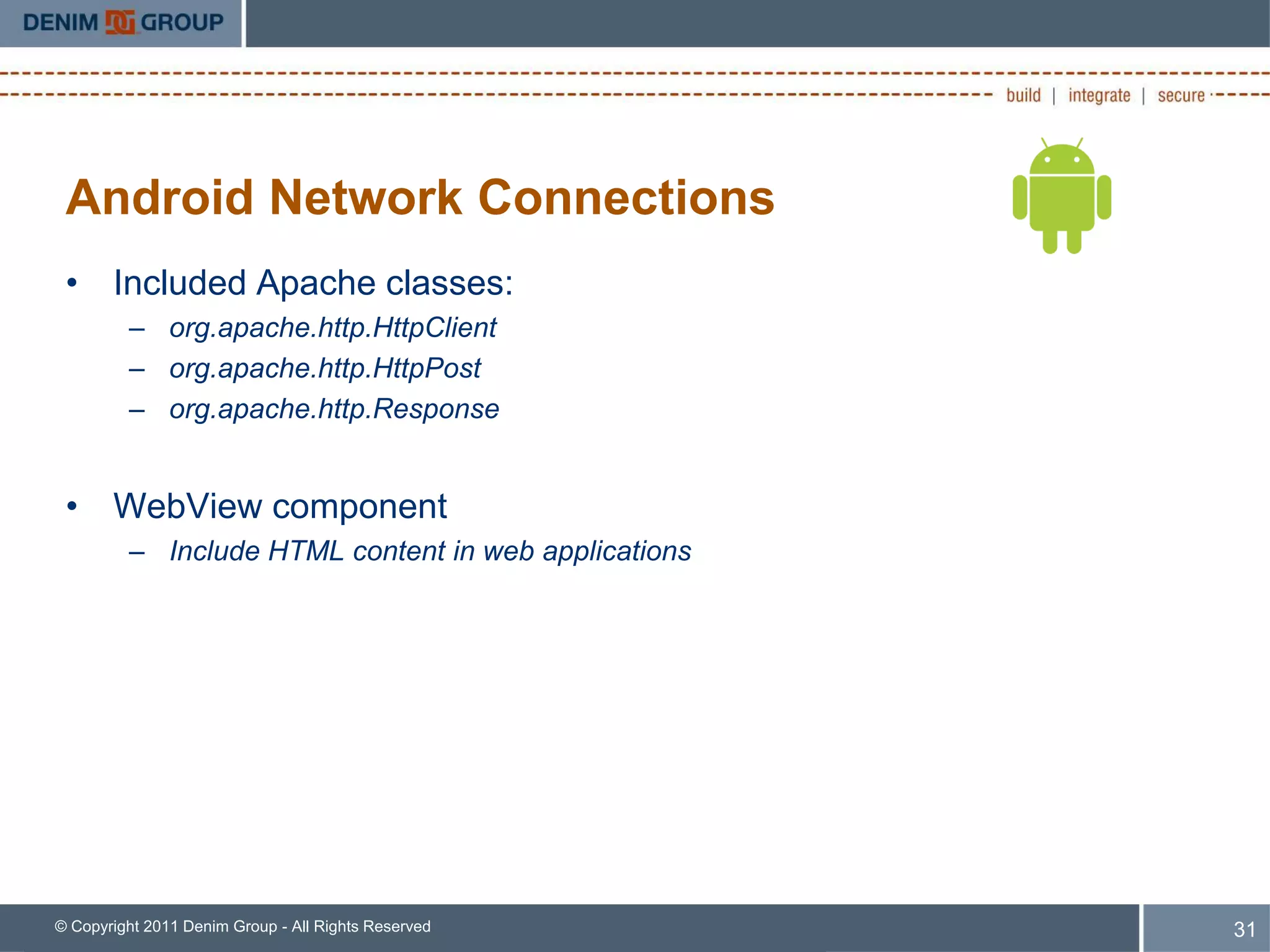 Android Network Connections
 • Included Apache classes:
         – org.apache.http.HttpClient
         – org.apache.http.HttpPost
         – org.apache.http.Response


 • WebView component
         – Include HTML content in web applications




© Copyright 2011 Denim Group - All Rights Reserved    31
 