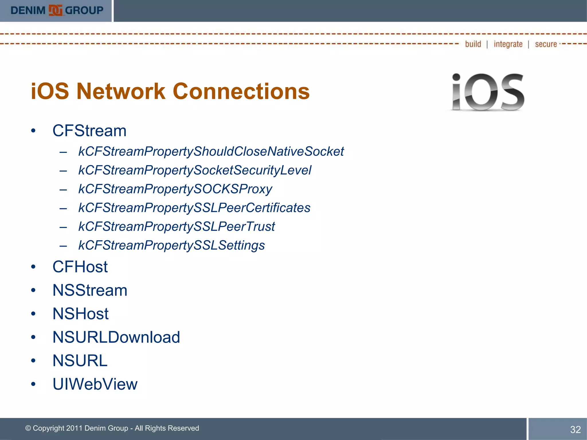 iOS Network Connections
 • CFStream
         –     kCFStreamPropertyShouldCloseNativeSocket
         –     kCFStreamPropertySocketSecurityLevel
         –     kCFStreamPropertySOCKSProxy
         –     kCFStreamPropertySSLPeerCertificates
         –     kCFStreamPropertySSLPeerTrust
         –     kCFStreamPropertySSLSettings
 •     CFHost
 •     NSStream
 •     NSHost
 •     NSURLDownload
 •     NSURL
 •     UIWebView

© Copyright 2011 Denim Group - All Rights Reserved        32
 