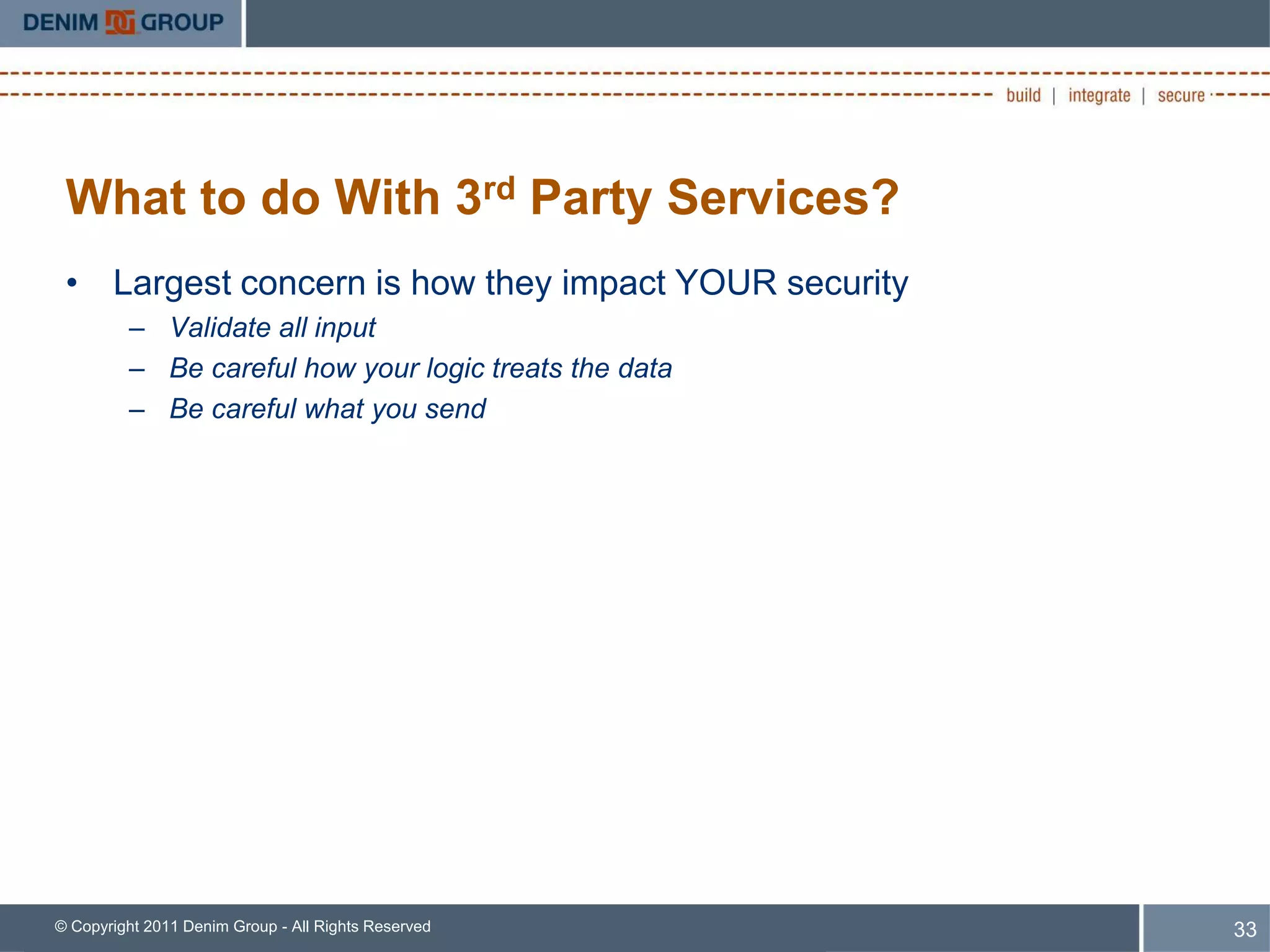 What to do With 3rd Party Services?
 • Largest concern is how they impact YOUR security
         – Validate all input
         – Be careful how your logic treats the data
         – Be careful what you send




© Copyright 2011 Denim Group - All Rights Reserved     33
 
