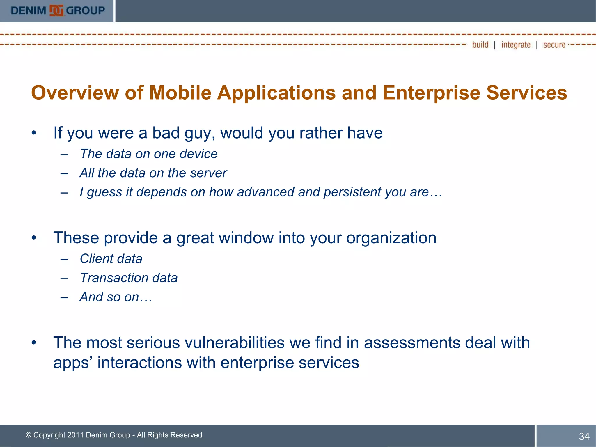 Overview of Mobile Applications and Enterprise Services
 • If you were a bad guy, would you rather have
         – The data on one device
         – All the data on the server
         – I guess it depends on how advanced and persistent you are…


 • These provide a great window into your organization
         – Client data
         – Transaction data
         – And so on…


 • The most serious vulnerabilities we find in assessments deal with
   apps’ interactions with enterprise services



© Copyright 2011 Denim Group - All Rights Reserved                      34
 