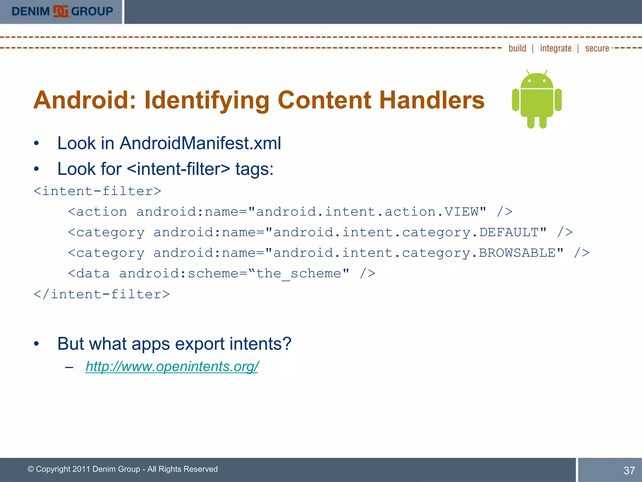 Android: Identifying Content Handlers
 • Look in AndroidManifest.xml
 • Look for <intent-filter> tags:
 <intent-filter>
     <action android:name="android.intent.action.VIEW" />
     <category android:name="android.intent.category.DEFAULT" />
     <category android:name="android.intent.category.BROWSABLE" />
     <data android:scheme=“the_scheme" />
 </intent-filter>


 • But what apps export intents?
         – http://www.openintents.org/




© Copyright 2011 Denim Group - All Rights Reserved                   37
 
