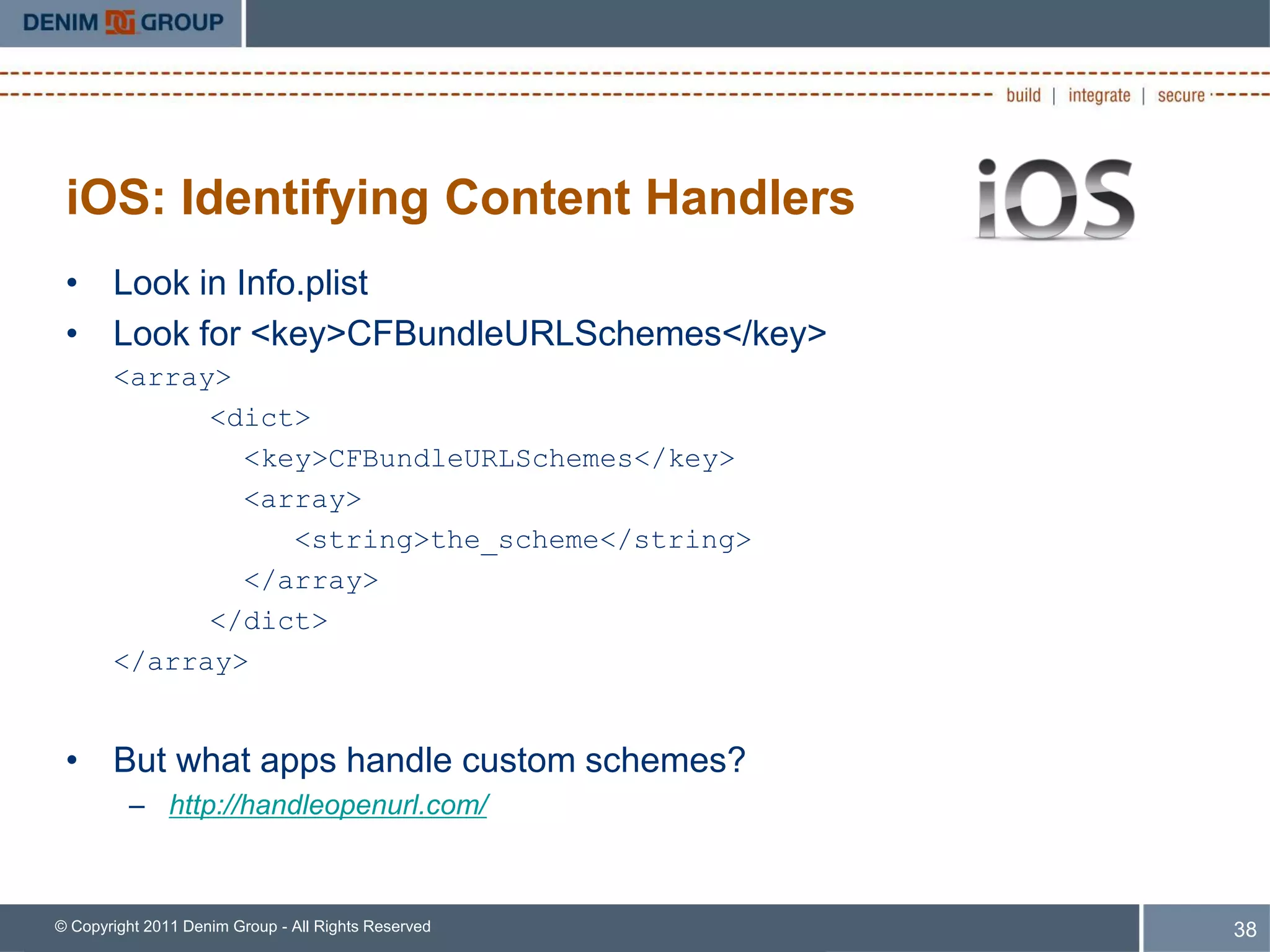 iOS: Identifying Content Handlers
 • Look in Info.plist
 • Look for <key>CFBundleURLSchemes</key>
       <array>
             <dict>
               <key>CFBundleURLSchemes</key>
               <array>
                  <string>the_scheme</string>
               </array>
             </dict>
       </array>


 • But what apps handle custom schemes?
         – http://handleopenurl.com/



© Copyright 2011 Denim Group - All Rights Reserved   38
 