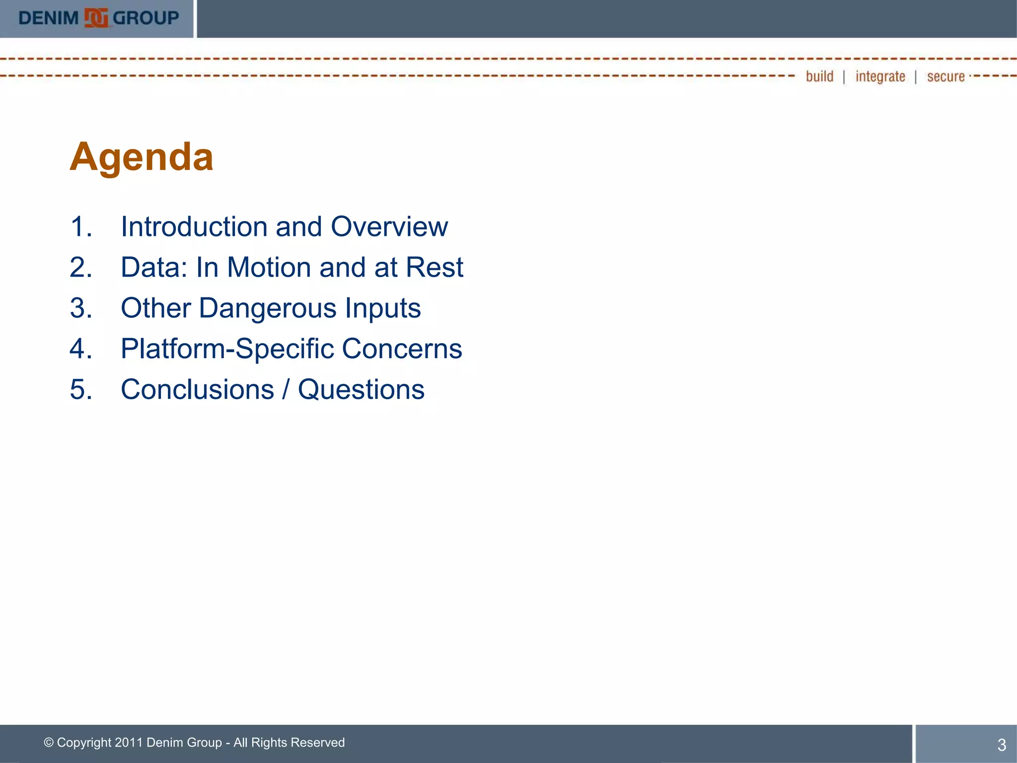 Agenda
    1.      Introduction and Overview
    2.      Data: In Motion and at Rest
    3.      Other Dangerous Inputs
    4.      Platform-Specific Concerns
    5.      Conclusions / Questions




© Copyright 2011 Denim Group - All Rights Reserved   3
 