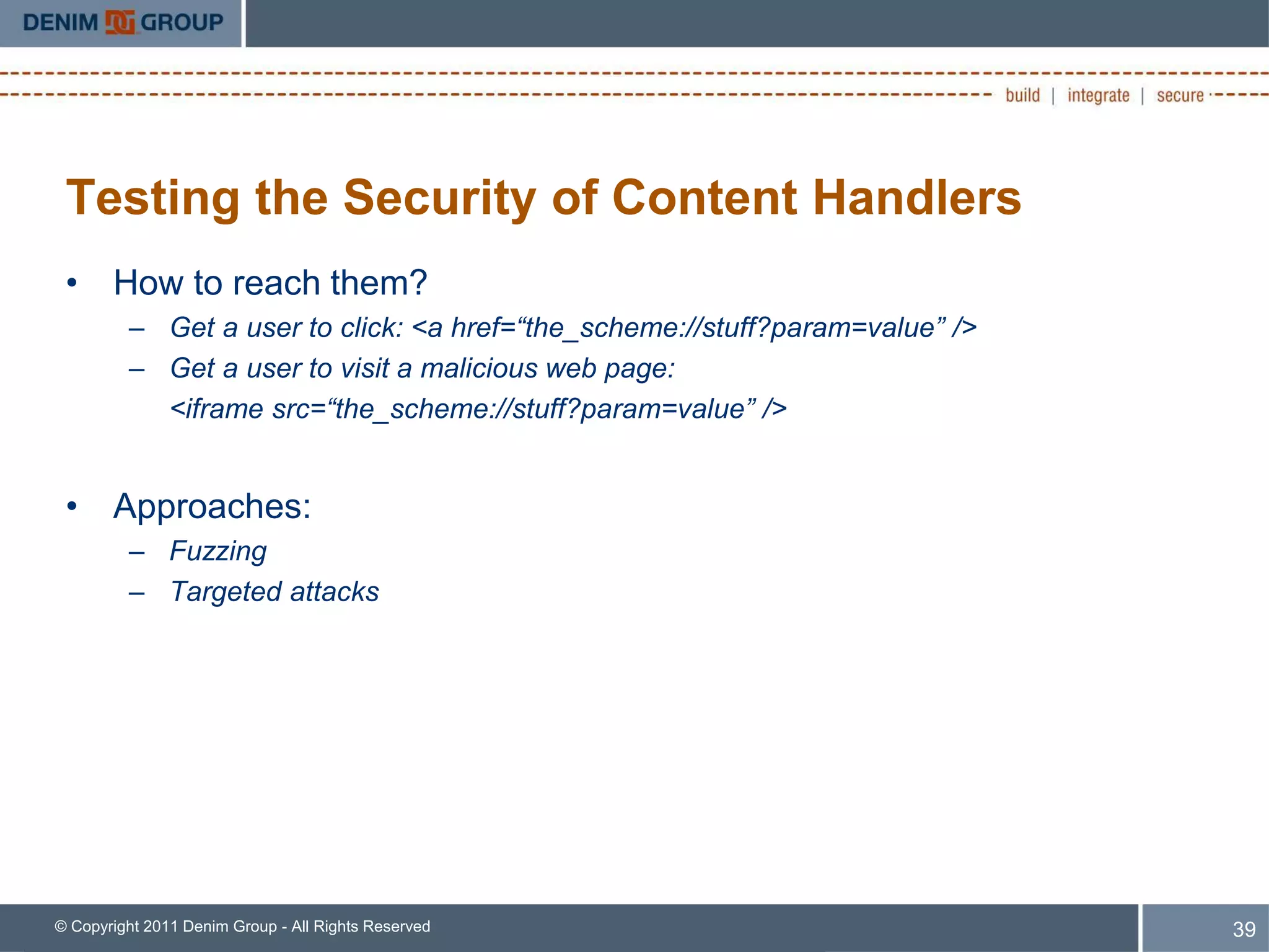 Testing the Security of Content Handlers
 • How to reach them?
         – Get a user to click: <a href=“the_scheme://stuff?param=value” />
         – Get a user to visit a malicious web page:
           <iframe src=“the_scheme://stuff?param=value” />


 • Approaches:
         – Fuzzing
         – Targeted attacks




© Copyright 2011 Denim Group - All Rights Reserved                            39
 