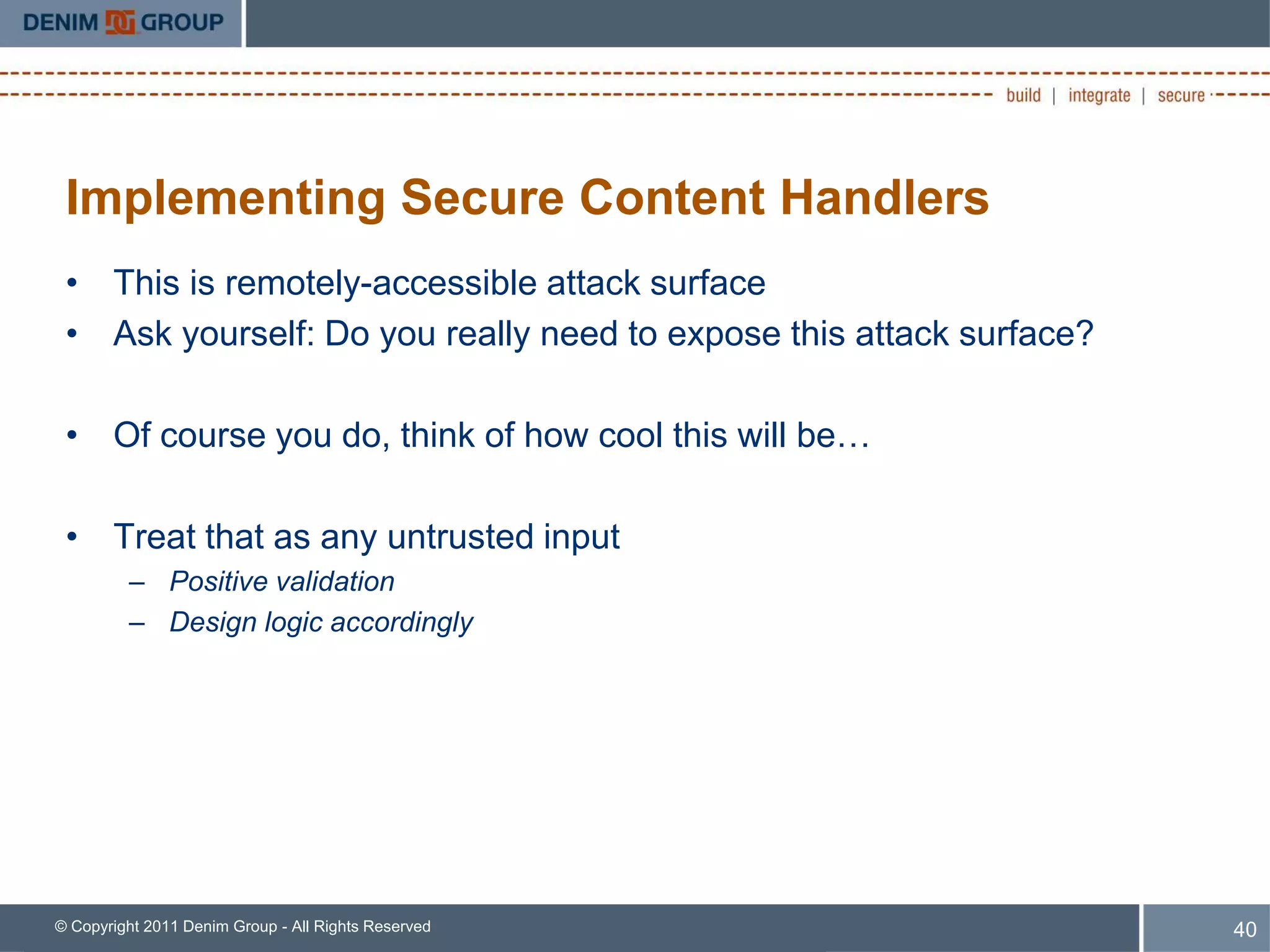 Implementing Secure Content Handlers
 • This is remotely-accessible attack surface
 • Ask yourself: Do you really need to expose this attack surface?

 • Of course you do, think of how cool this will be…

 • Treat that as any untrusted input
         – Positive validation
         – Design logic accordingly




© Copyright 2011 Denim Group - All Rights Reserved                   40
 
