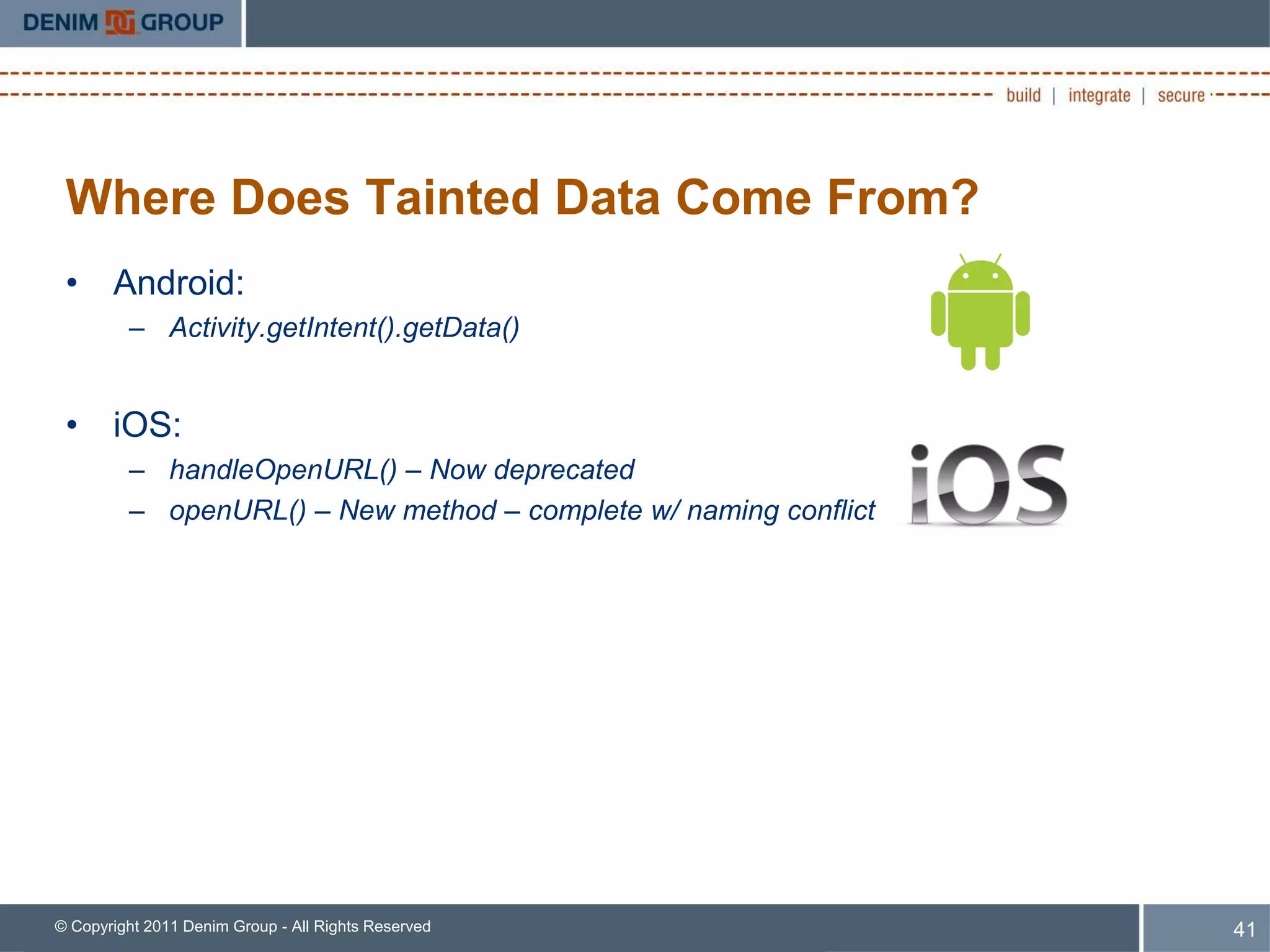 Where Does Tainted Data Come From?
 • Android:
         – Activity.getIntent().getData()


 • iOS:
         – handleOpenURL() – Now deprecated
         – openURL() – New method – complete w/ naming conflict




© Copyright 2011 Denim Group - All Rights Reserved                41
 